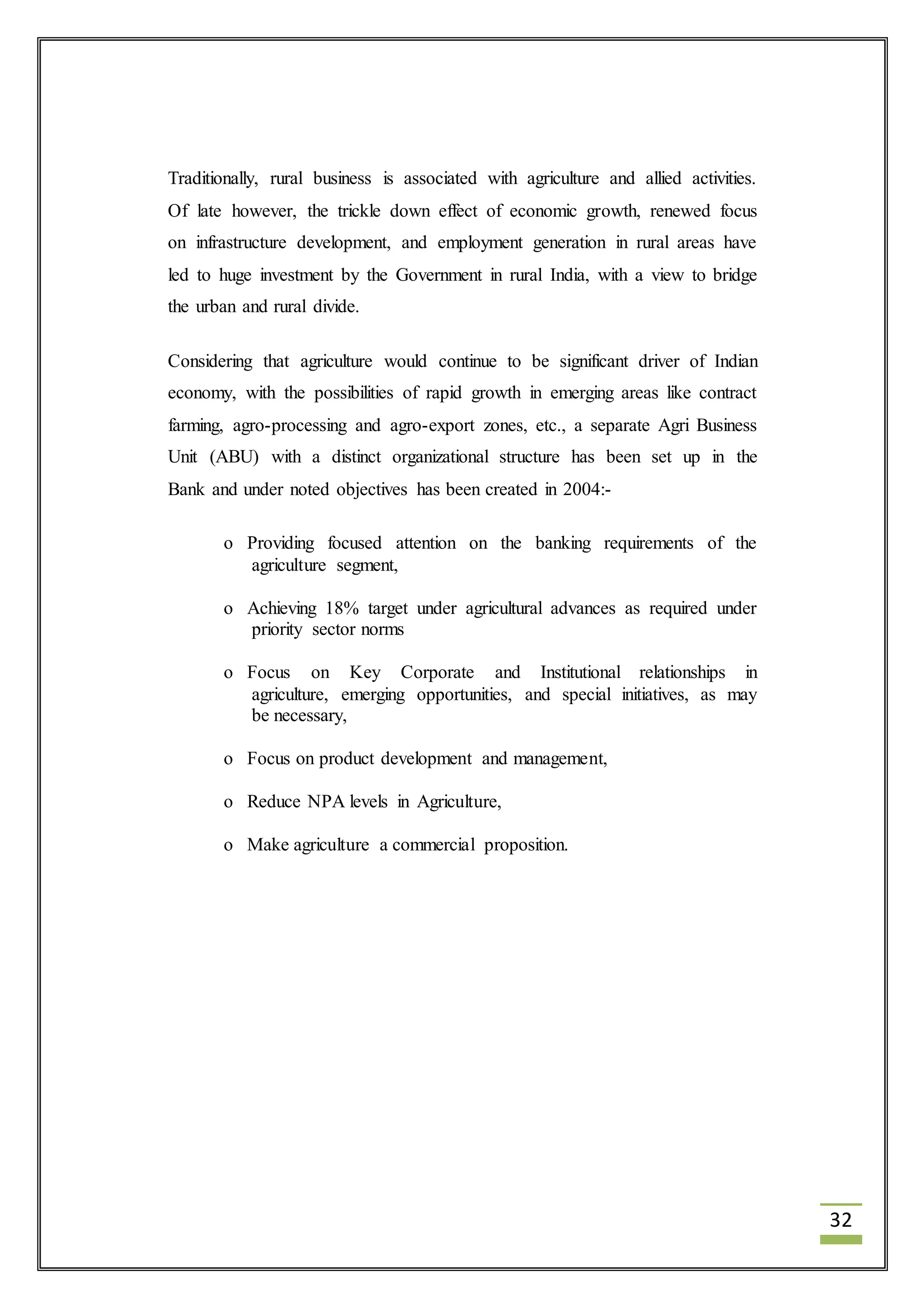 32 
Traditionally, rural business is associated with agriculture and allied activities. 
Of late however, the trickle down effect of economic growth, renewed focus 
on infrastructure development, and employment generation in rural areas have 
led to huge investment by the Government in rural India, with a view to bridge 
the urban and rural divide. 
Considering that agriculture would continue to be significant driver of Indian 
economy, with the possibilities of rapid growth in emerging areas like contract 
farming, agro-processing and agro-export zones, etc., a separate Agri Business 
Unit (ABU) with a distinct organizational structure has been set up in the 
Bank and under noted objectives has been created in 2004:- 
o Providing focused attention on the banking requirements of the 
agriculture segment, 
o Achieving 18% target under agricultural advances as required under 
priority sector norms 
o Focus on Key Corporate and Institutional relationships in 
agriculture, emerging opportunities, and special initiatives, as may 
be necessary, 
o Focus on product development and management, 
o Reduce NPA levels in Agriculture, 
o Make agriculture a commercial proposition. 
 