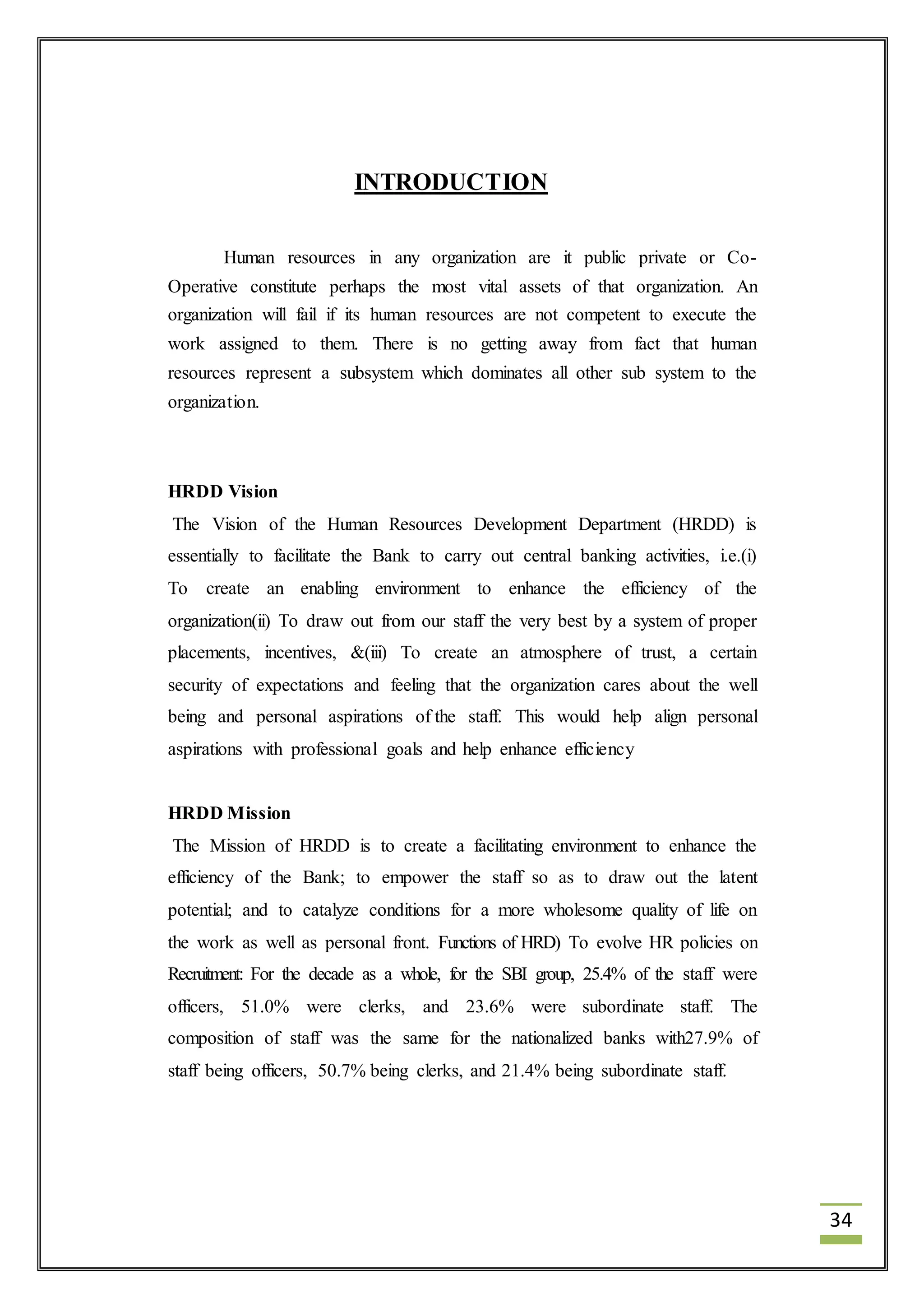 34 
INTRODUCTION 
Human resources in any organization are it public private or Co- 
Operative constitute perhaps the most vital assets of that organization. An 
organization will fail if its human resources are not competent to execute the 
work assigned to them. There is no getting away from fact that human 
resources represent a subsystem which dominates all other sub system to the 
organization. 
HRDD Vision 
The Vision of the Human Resources Development Department (HRDD) is 
essentially to facilitate the Bank to carry out central banking activities, i.e.(i) 
To create an enabling environment to enhance the efficiency of the 
organization(ii) To draw out from our staff the very best by a system of proper 
placements, incentives, &(iii) To create an atmosphere of trust, a certain 
security of expectations and feeling that the organization cares about the well 
being and personal aspirations of the staff. This would help align personal 
aspirations with professional goals and help enhance efficiency 
HRDD Mission 
The Mission of HRDD is to create a facilitating environment to enhance the 
efficiency of the Bank; to empower the staff so as to draw out the latent 
potential; and to catalyze conditions for a more wholesome quality of life on 
the work as well as personal front. Functions of HRD) To evolve HR policies on 
Recruitment: For the decade as a whole, for the SBI group, 25.4% of the staff were 
officers, 51.0% were clerks, and 23.6% were subordinate staff. The 
composition of staff was the same for the nationalized banks with27.9% of 
staff being officers, 50.7% being clerks, and 21.4% being subordinate staff. 
 