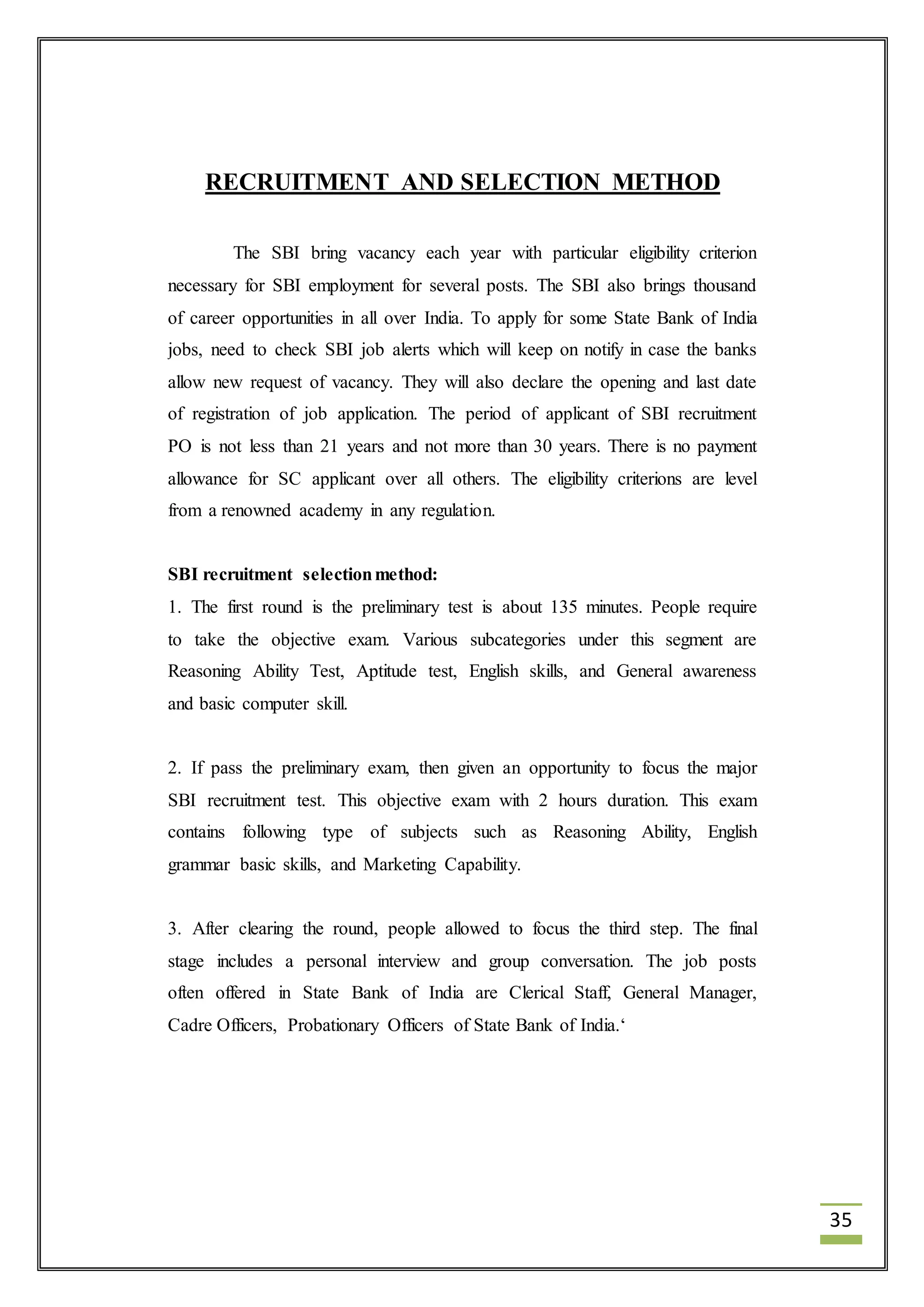 35 
RECRUITMENT AND SELECTION METHOD 
The SBI bring vacancy each year with particular eligibility criterion 
necessary for SBI employment for several posts. The SBI also brings thousand 
of career opportunities in all over India. To apply for some State Bank of India 
jobs, need to check SBI job alerts which will keep on notify in case the banks 
allow new request of vacancy. They will also declare the opening and last date 
of registration of job application. The period of applicant of SBI recruitment 
PO is not less than 21 years and not more than 30 years. There is no payment 
allowance for SC applicant over all others. The eligibility criterions are level 
from a renowned academy in any regulation. 
SBI recruitment selection method: 
1. The first round is the preliminary test is about 135 minutes. People require 
to take the objective exam. Various subcategories under this segment are 
Reasoning Ability Test, Aptitude test, English skills, and General awareness 
and basic computer skill. 
2. If pass the preliminary exam, then given an opportunity to focus the major 
SBI recruitment test. This objective exam with 2 hours duration. This exam 
contains following type of subjects such as Reasoning Ability, English 
grammar basic skills, and Marketing Capability. 
3. After clearing the round, people allowed to focus the third step. The final 
stage includes a personal interview and group conversation. The job posts 
often offered in State Bank of India are Clerical Staff, General Manager, 
Cadre Officers, Probationary Officers of State Bank of India.‘ 
 