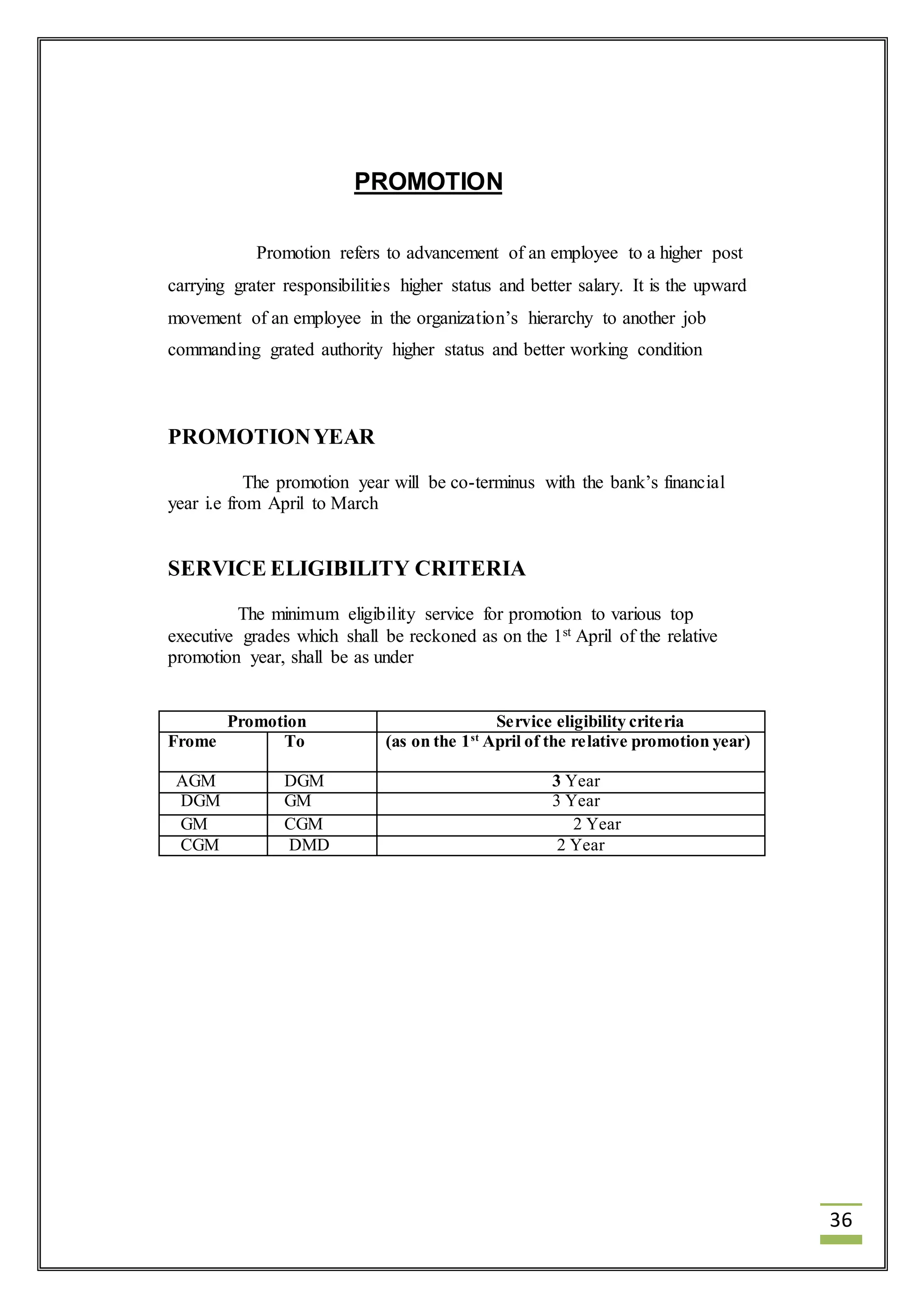36 
PROMOTION 
Promotion refers to advancement of an employee to a higher post 
carrying grater responsibilities higher status and better salary. It is the upward 
movement of an employee in the organization’s hierarchy to another job 
commanding grated authority higher status and better working condition 
PROMOTION YEAR 
The promotion year will be co-terminus with the bank’s financial 
year i.e from April to March 
SERVICE ELIGIBILITY CRITERIA 
The minimum eligibility service for promotion to various top 
executive grades which shall be reckoned as on the 1st April of the relative 
promotion year, shall be as under 
Promotion Service eligibility criteria 
Frome To (as on the 1st April of the relative promotion year) 
AGM DGM 3 Year 
DGM GM 3 Year 
GM CGM 2 Year 
CGM DMD 2 Year 
 