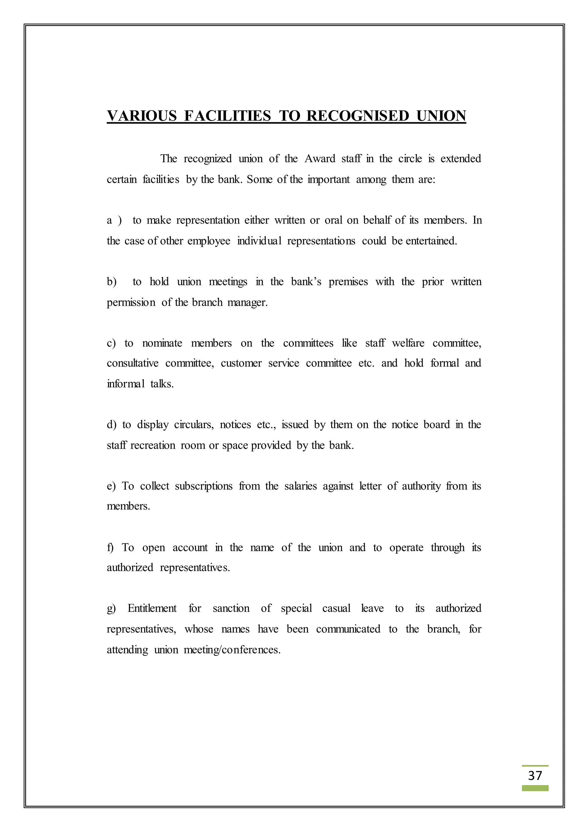 37 
VARIOUS FACILITIES TO RECOGNISED UNION 
The recognized union of the Award staff in the circle is extended 
certain facilities by the bank. Some of the important among them are: 
a ) to make representation either written or oral on behalf of its members. In 
the case of other employee individual representations could be entertained. 
b) to hold union meetings in the bank’s premises with the prior written 
permission of the branch manager. 
c) to nominate members on the committees like staff welfare committee, 
consultative committee, customer service committee etc. and hold formal and 
informal talks. 
d) to display circulars, notices etc., issued by them on the notice board in the 
staff recreation room or space provided by the bank. 
e) To collect subscriptions from the salaries against letter of authority from its 
members. 
f) To open account in the name of the union and to operate through its 
authorized representatives. 
g) Entitlement for sanction of special casual leave to its authorized 
representatives, whose names have been communicated to the branch, for 
attending union meeting/conferences. 
 