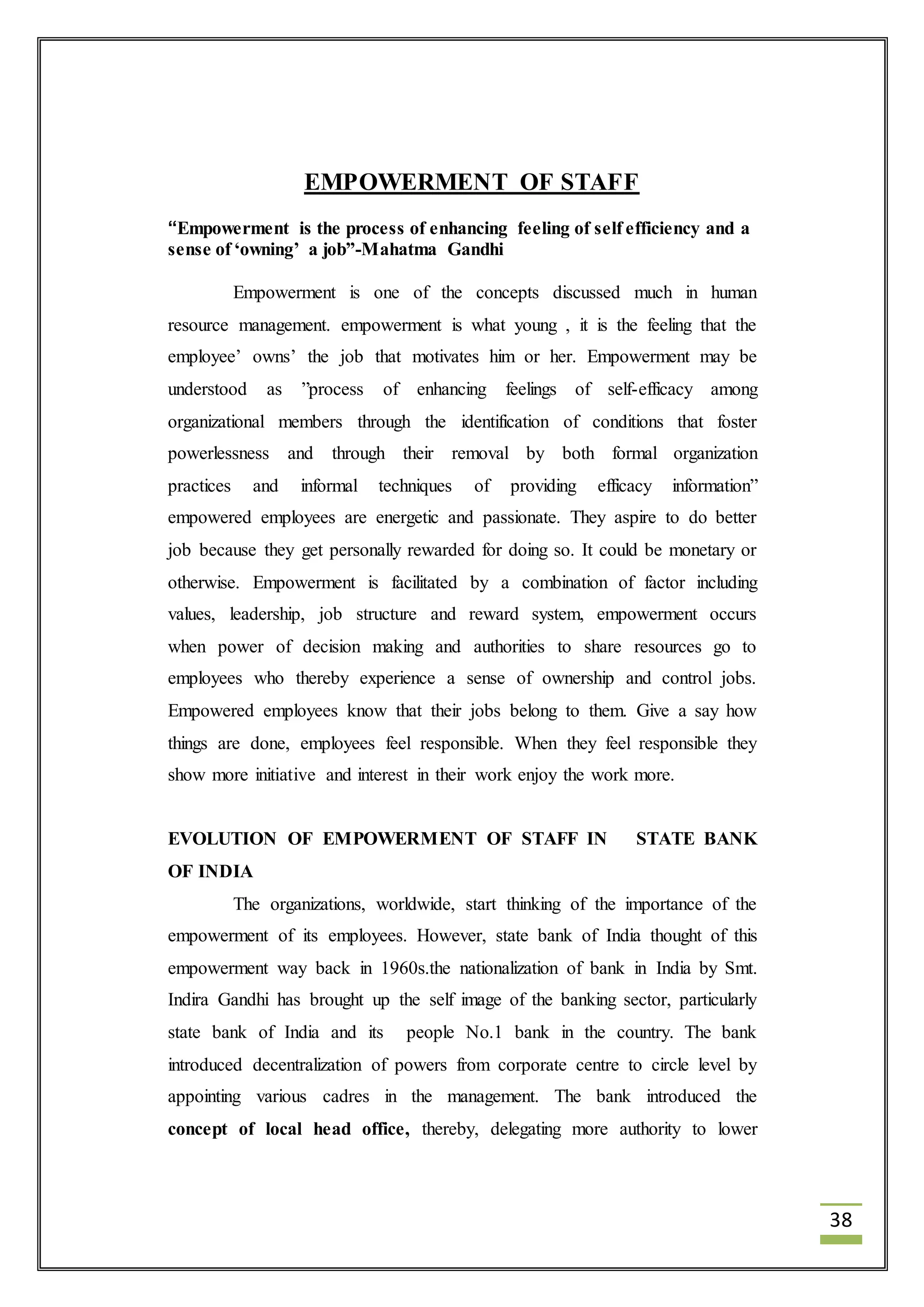 38 
EMPOWERMENT OF STAFF 
“Empowerment is the process of enhancing feeling of self efficiency and a 
sense of ‘owning’ a job”-Mahatma Gandhi 
Empowerment is one of the concepts discussed much in human 
resource management. empowerment is what young , it is the feeling that the 
employee’ owns’ the job that motivates him or her. Empowerment may be 
understood as ”process of enhancing feelings of self-efficacy among 
organizational members through the identification of conditions that foster 
powerlessness and through their removal by both formal organization 
practices and informal techniques of providing efficacy information” 
empowered employees are energetic and passionate. They aspire to do better 
job because they get personally rewarded for doing so. It could be monetary or 
otherwise. Empowerment is facilitated by a combination of factor including 
values, leadership, job structure and reward system, empowerment occurs 
when power of decision making and authorities to share resources go to 
employees who thereby experience a sense of ownership and control jobs. 
Empowered employees know that their jobs belong to them. Give a say how 
things are done, employees feel responsible. When they feel responsible they 
show more initiative and interest in their work enjoy the work more. 
EVOLUTION OF EMPOWERMENT OF STAFF IN STATE BANK 
OF INDIA 
The organizations, worldwide, start thinking of the importance of the 
empowerment of its employees. However, state bank of India thought of this 
empowerment way back in 1960s.the nationalization of bank in India by Smt. 
Indira Gandhi has brought up the self image of the banking sector, particularly 
state bank of India and its people No.1 bank in the country. The bank 
introduced decentralization of powers from corporate centre to circle level by 
appointing various cadres in the management. The bank introduced the 
concept of local head office, thereby, delegating more authority to lower 
 