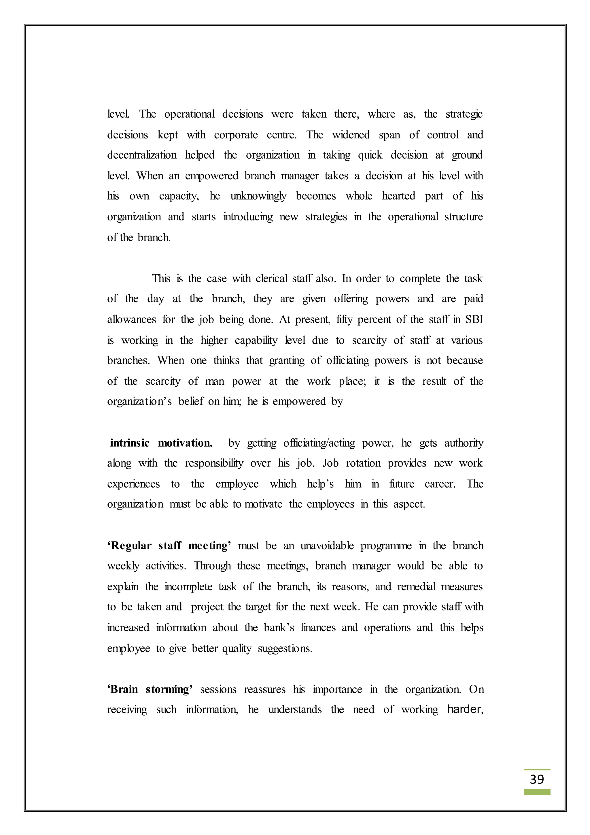 39 
level. The operational decisions were taken there, where as, the strategic 
decisions kept with corporate centre. The widened span of control and 
decentralization helped the organization in taking quick decision at ground 
level. When an empowered branch manager takes a decision at his level with 
his own capacity, he unknowingly becomes whole hearted part of his 
organization and starts introducing new strategies in the operational structure 
of the branch. 
This is the case with clerical staff also. In order to complete the task 
of the day at the branch, they are given offering powers and are paid 
allowances for the job being done. At present, fifty percent of the staff in SBI 
is working in the higher capability level due to scarcity of staff at various 
branches. When one thinks that granting of officiating powers is not because 
of the scarcity of man power at the work place; it is the result of the 
organization’s belief on him; he is empowered by 
intrinsic motivation. by getting officiating/acting power, he gets authority 
along with the responsibility over his job. Job rotation provides new work 
experiences to the employee which help’s him in future career. The 
organization must be able to motivate the employees in this aspect. 
‘Regular staff meeting’ must be an unavoidable programme in the branch 
weekly activities. Through these meetings, branch manager would be able to 
explain the incomplete task of the branch, its reasons, and remedial measures 
to be taken and project the target for the next week. He can provide staff with 
increased information about the bank’s finances and operations and this helps 
employee to give better quality suggestions. 
‘Brain storming’ sessions reassures his importance in the organization. On 
receiving such information, he understands the need of working harder, 
 