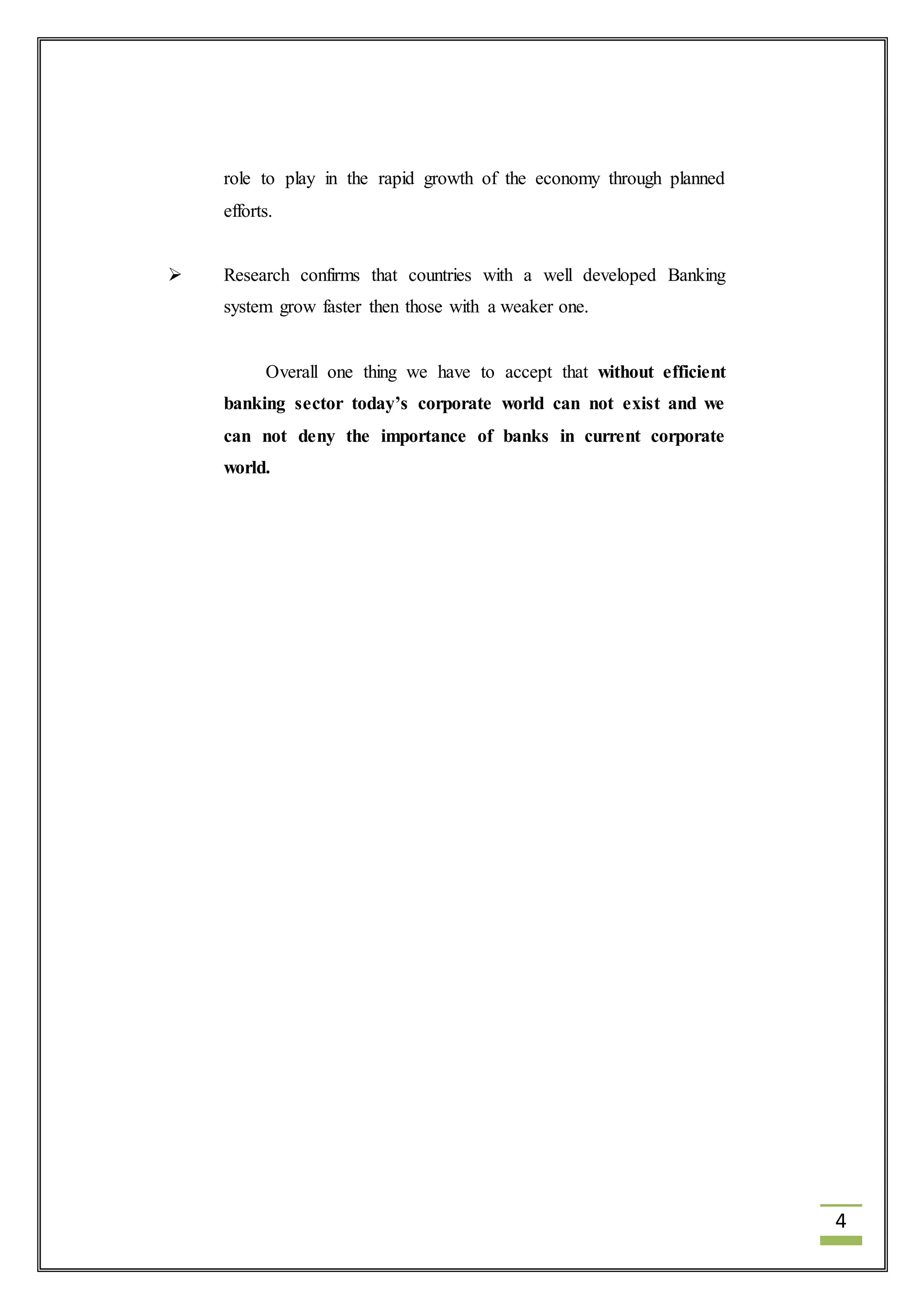4 
role to play in the rapid growth of the economy through planned 
efforts. 
 Research confirms that countries with a well developed Banking 
system grow faster then those with a weaker one. 
Overall one thing we have to accept that without efficient 
banking sector today’s corporate world can not exist and we 
can not deny the importance of banks in current corporate 
world. 
 
