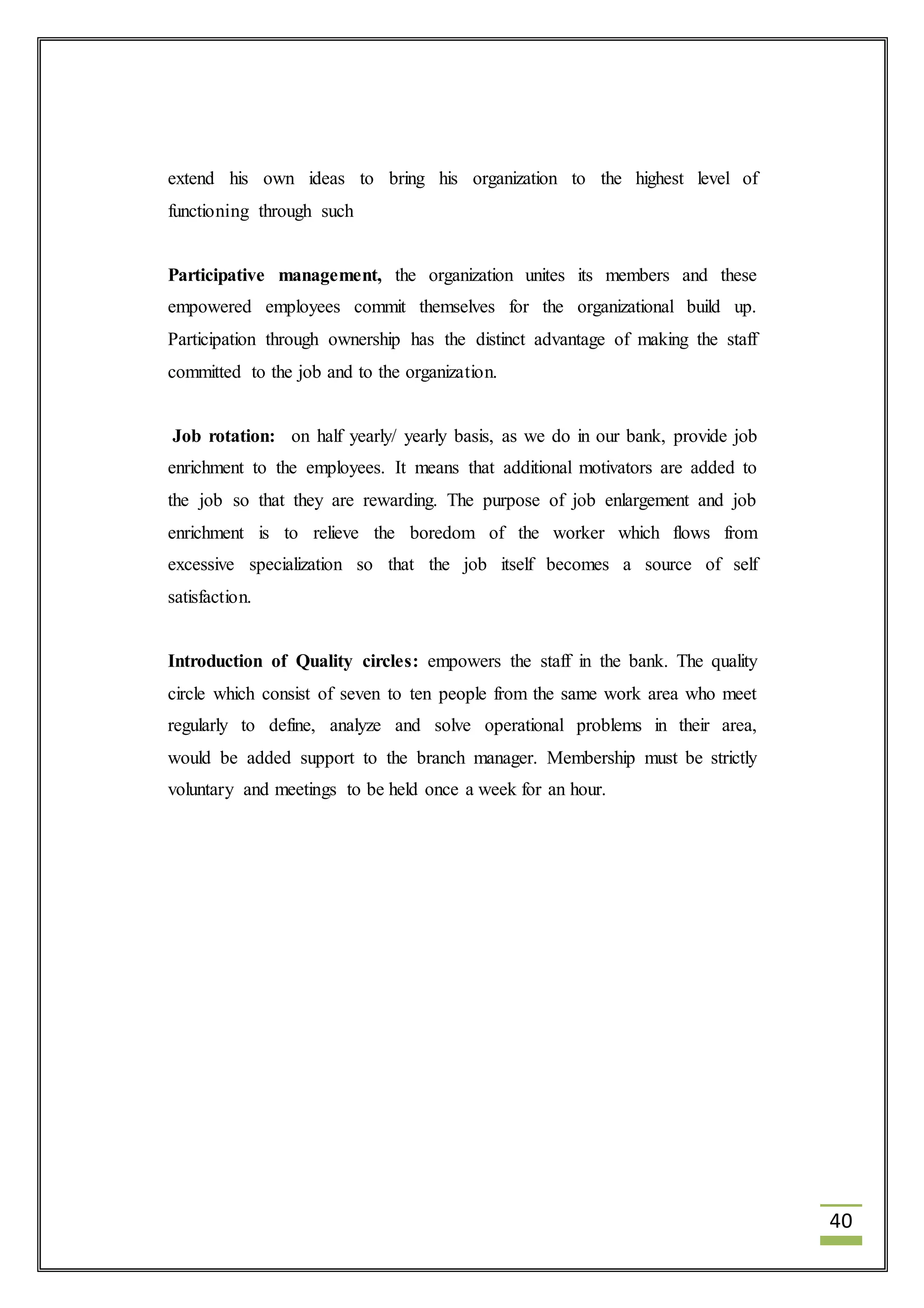 40 
extend his own ideas to bring his organization to the highest level of 
functioning through such 
Participative management, the organization unites its members and these 
empowered employees commit themselves for the organizational build up. 
Participation through ownership has the distinct advantage of making the staff 
committed to the job and to the organization. 
Job rotation: on half yearly/ yearly basis, as we do in our bank, provide job 
enrichment to the employees. It means that additional motivators are added to 
the job so that they are rewarding. The purpose of job enlargement and job 
enrichment is to relieve the boredom of the worker which flows from 
excessive specialization so that the job itself becomes a source of self 
satisfaction. 
Introduction of Quality circles: empowers the staff in the bank. The quality 
circle which consist of seven to ten people from the same work area who meet 
regularly to define, analyze and solve operational problems in their area, 
would be added support to the branch manager. Membership must be strictly 
voluntary and meetings to be held once a week for an hour. 
 