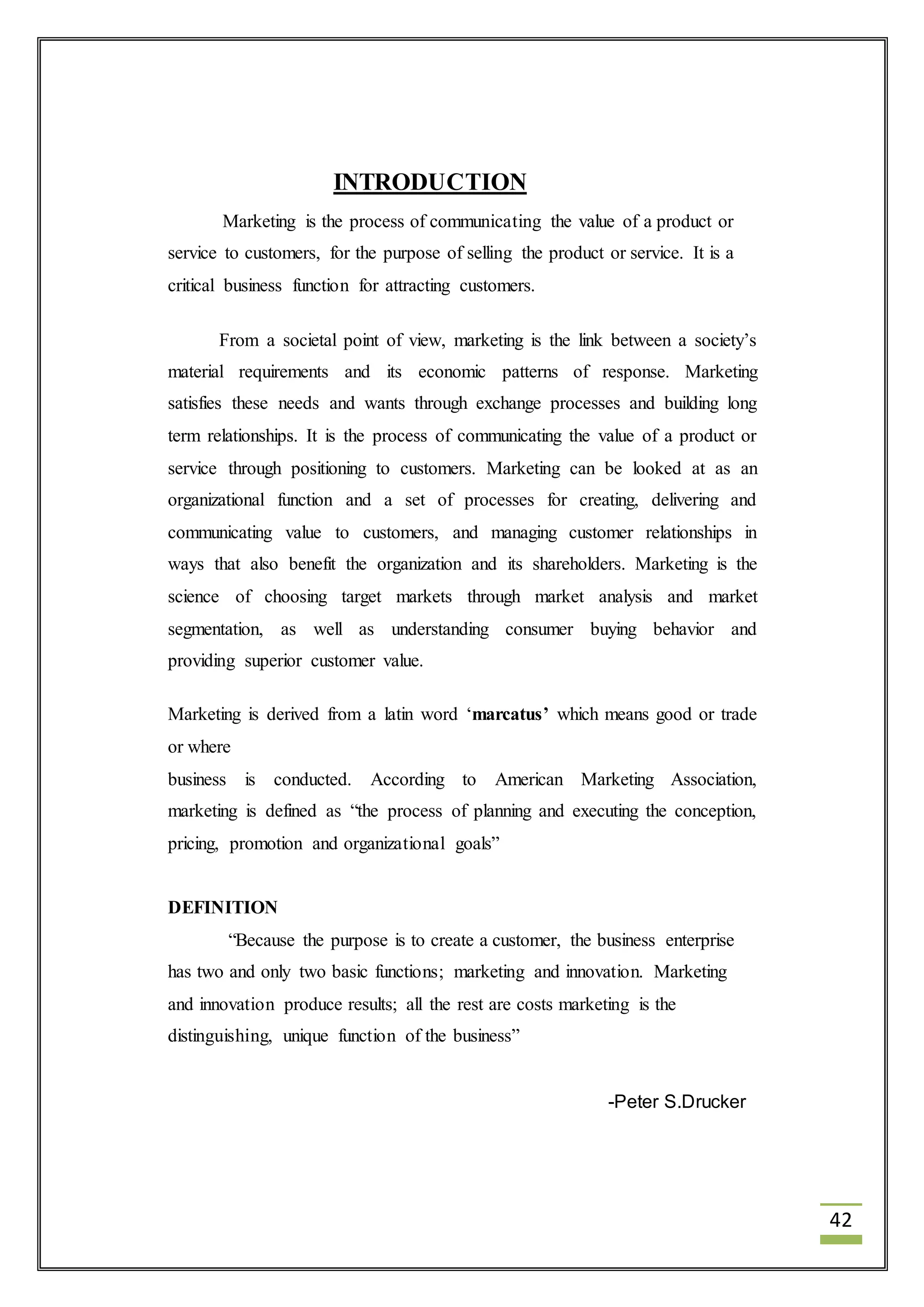 42 
INTRODUCTION 
Marketing is the process of communicating the value of a product or 
service to customers, for the purpose of selling the product or service. It is a 
critical business function for attracting customers. 
From a societal point of view, marketing is the link between a society’s 
material requirements and its economic patterns of response. Marketing 
satisfies these needs and wants through exchange processes and building long 
term relationships. It is the process of communicating the value of a product or 
service through positioning to customers. Marketing can be looked at as an 
organizational function and a set of processes for creating, delivering and 
communicating value to customers, and managing customer relationships in 
ways that also benefit the organization and its shareholders. Marketing is the 
science of choosing target markets through market analysis and market 
segmentation, as well as understanding consumer buying behavior and 
providing superior customer value. 
Marketing is derived from a latin word ‘marcatus’ which means good or trade 
or where 
business is conducted. According to American Marketing Association, 
marketing is defined as “the process of planning and executing the conception, 
pricing, promotion and organizational goals” 
DEFINITION 
“Because the purpose is to create a customer, the business enterprise 
has two and only two basic functions; marketing and innovation. Marketing 
and innovation produce results; all the rest are costs marketing is the 
distinguishing, unique function of the business” 
-Peter S.Drucker 
 