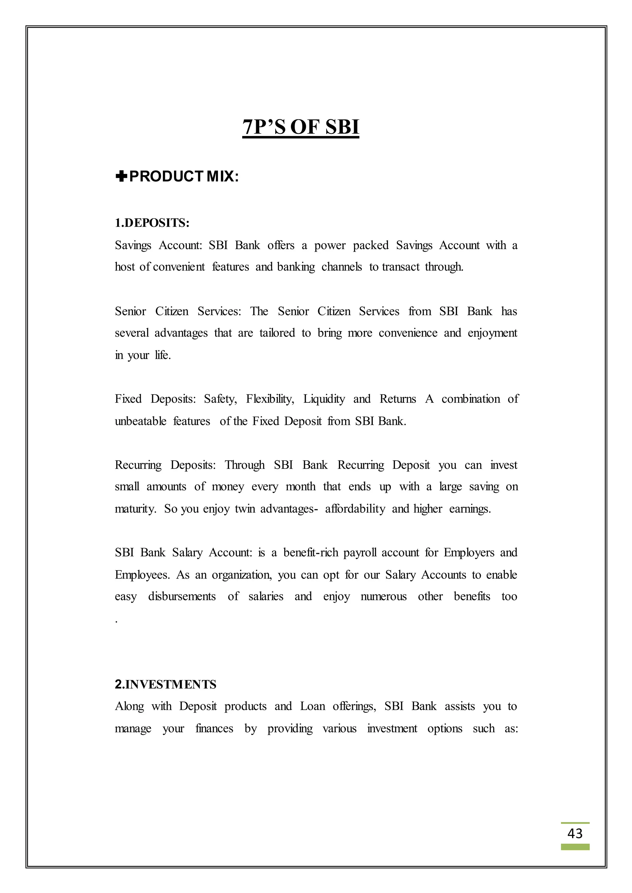 43 
7P’S OF SBI 
PRODUCT MIX: 
1.DEPOSITS: 
Savings Account: SBI Bank offers a power packed Savings Account with a 
host of convenient features and banking channels to transact through. 
Senior Citizen Services: The Senior Citizen Services from SBI Bank has 
several advantages that are tailored to bring more convenience and enjoyment 
in your life. 
Fixed Deposits: Safety, Flexibility, Liquidity and Returns A combination of 
unbeatable features of the Fixed Deposit from SBI Bank. 
Recurring Deposits: Through SBI Bank Recurring Deposit you can invest 
small amounts of money every month that ends up with a large saving on 
maturity. So you enjoy twin advantages- affordability and higher earnings. 
SBI Bank Salary Account: is a benefit-rich payroll account for Employers and 
Employees. As an organization, you can opt for our Salary Accounts to enable 
easy disbursements of salaries and enjoy numerous other benefits too 
. 
2.INVESTMENTS 
Along with Deposit products and Loan offerings, SBI Bank assists you to 
manage your finances by providing various investment options such as: 
 