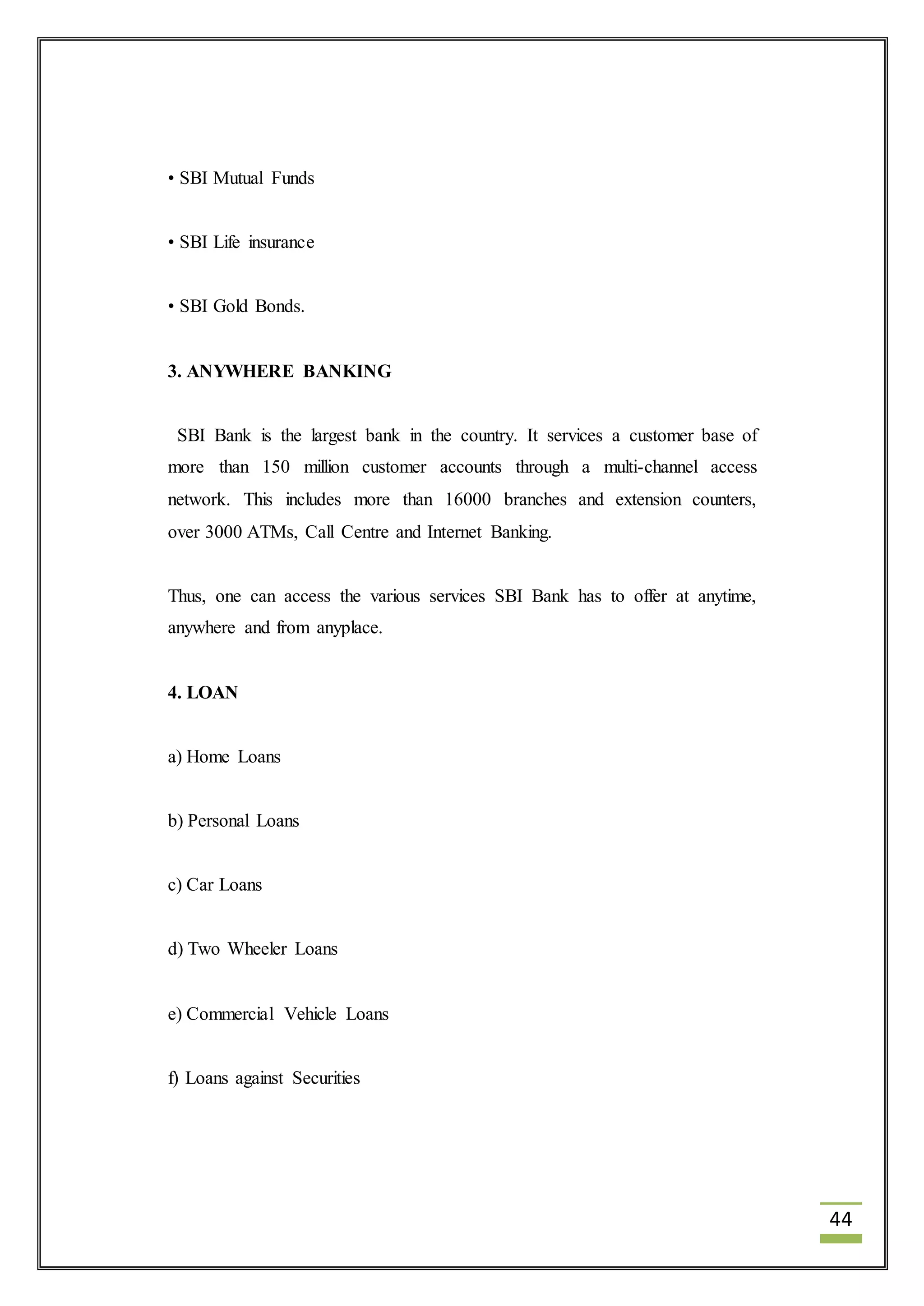 44 
• SBI Mutual Funds 
• SBI Life insurance 
• SBI Gold Bonds. 
3. ANYWHERE BANKING 
SBI Bank is the largest bank in the country. It services a customer base of 
more than 150 million customer accounts through a multi-channel access 
network. This includes more than 16000 branches and extension counters, 
over 3000 ATMs, Call Centre and Internet Banking. 
Thus, one can access the various services SBI Bank has to offer at anytime, 
anywhere and from anyplace. 
4. LOAN 
a) Home Loans 
b) Personal Loans 
c) Car Loans 
d) Two Wheeler Loans 
e) Commercial Vehicle Loans 
f) Loans against Securities 
 