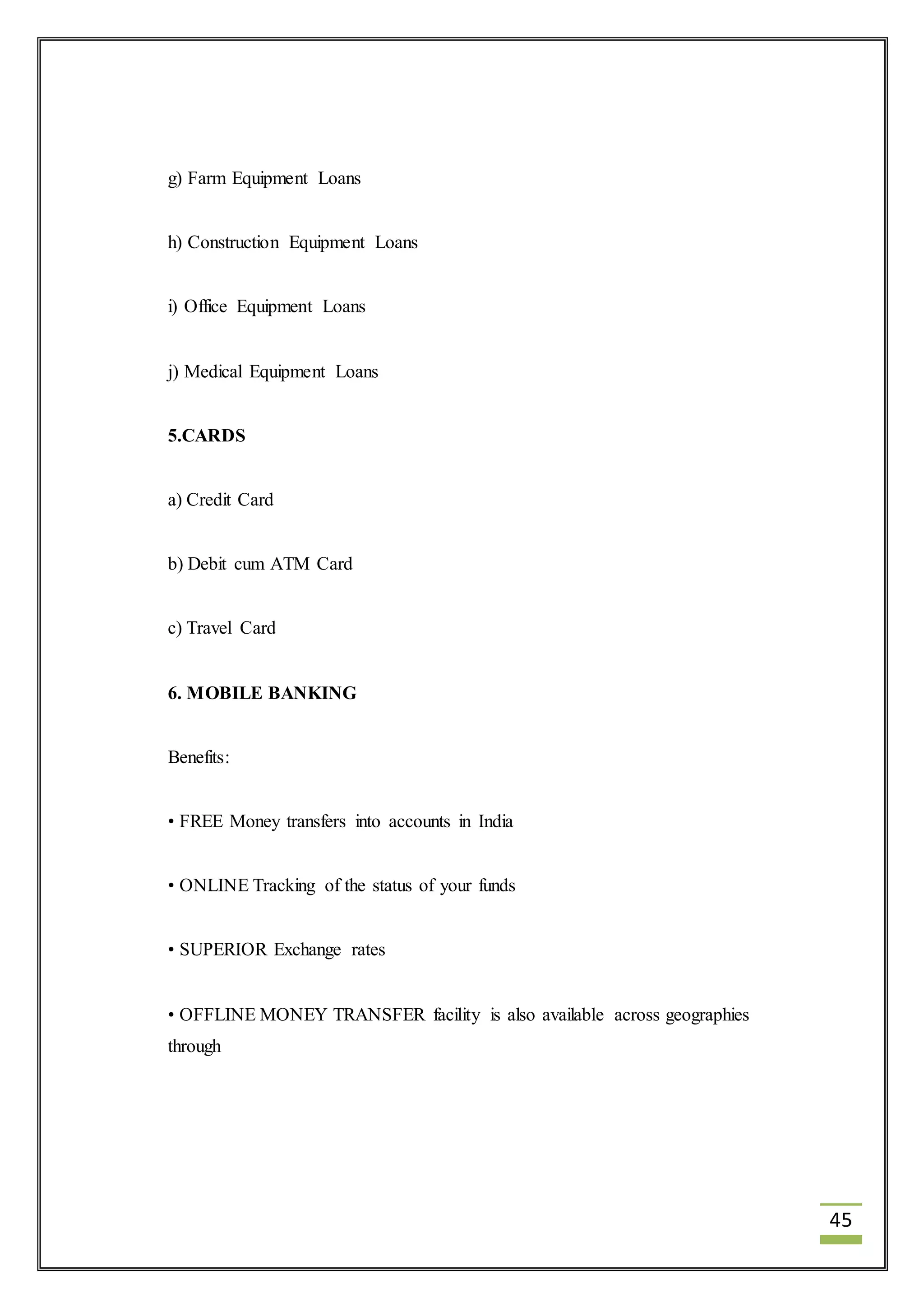 45 
g) Farm Equipment Loans 
h) Construction Equipment Loans 
i) Office Equipment Loans 
j) Medical Equipment Loans 
5.CARDS 
a) Credit Card 
b) Debit cum ATM Card 
c) Travel Card 
6. MOBILE BANKING 
Benefits: 
• FREE Money transfers into accounts in India 
• ONLINE Tracking of the status of your funds 
• SUPERIOR Exchange rates 
• OFFLINE MONEY TRANSFER facility is also available across geographies 
through 
 