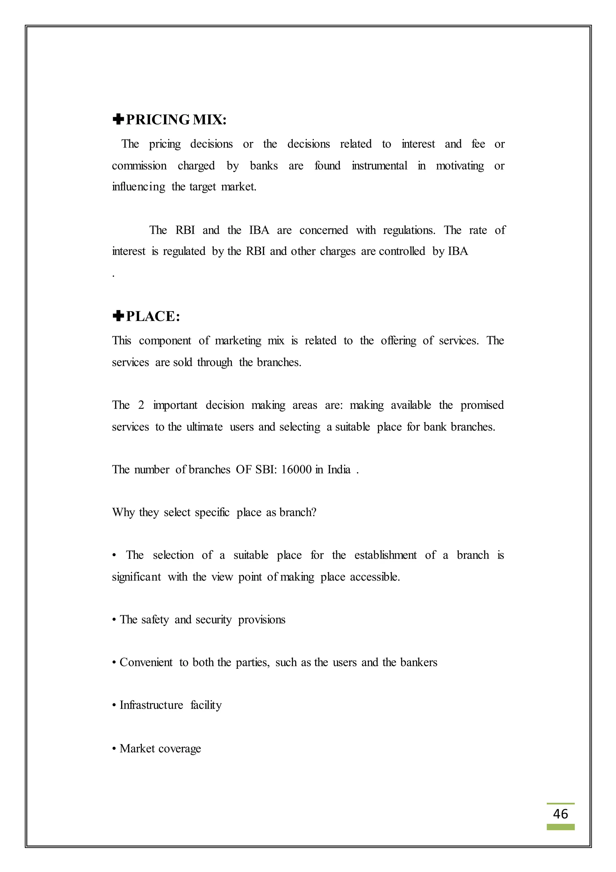 46 
PRICING MIX: 
The pricing decisions or the decisions related to interest and fee or 
commission charged by banks are found instrumental in motivating or 
influencing the target market. 
The RBI and the IBA are concerned with regulations. The rate of 
interest is regulated by the RBI and other charges are controlled by IBA 
. 
PLACE: 
This component of marketing mix is related to the offering of services. The 
services are sold through the branches. 
The 2 important decision making areas are: making available the promised 
services to the ultimate users and selecting a suitable place for bank branches. 
The number of branches OF SBI: 16000 in India . 
Why they select specific place as branch? 
• The selection of a suitable place for the establishment of a branch is 
significant with the view point of making place accessible. 
• The safety and security provisions 
• Convenient to both the parties, such as the users and the bankers 
• Infrastructure facility 
• Market coverage 
 