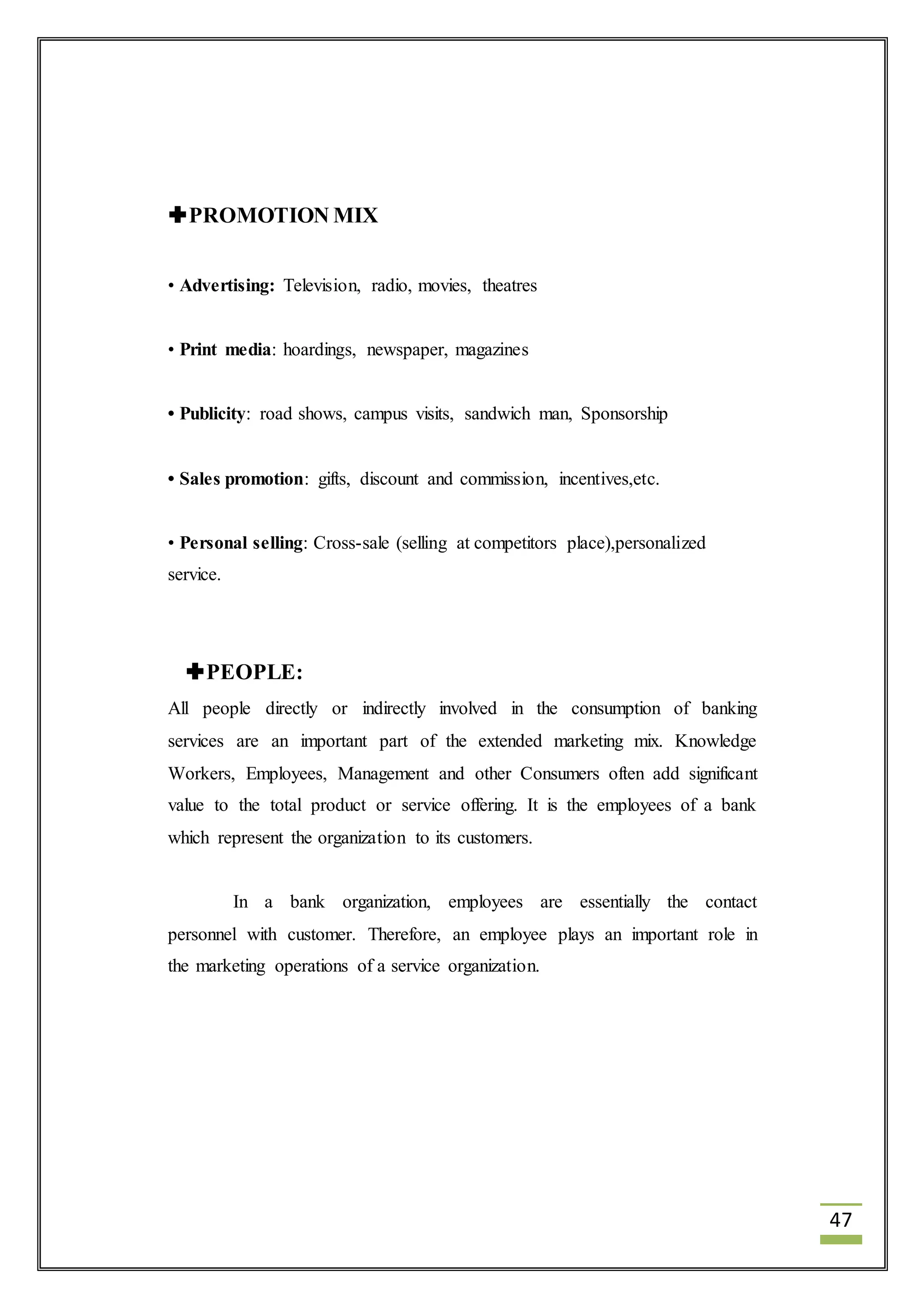 47 
PROMOTION MIX 
• Advertising: Television, radio, movies, theatres 
• Print media: hoardings, newspaper, magazines 
• Publicity: road shows, campus visits, sandwich man, Sponsorship 
• Sales promotion: gifts, discount and commission, incentives,etc. 
• Personal selling: Cross-sale (selling at competitors place),personalized 
service. 
PEOPLE: 
All people directly or indirectly involved in the consumption of banking 
services are an important part of the extended marketing mix. Knowledge 
Workers, Employees, Management and other Consumers often add significant 
value to the total product or service offering. It is the employees of a bank 
which represent the organization to its customers. 
In a bank organization, employees are essentially the contact 
personnel with customer. Therefore, an employee plays an important role in 
the marketing operations of a service organization. 
 