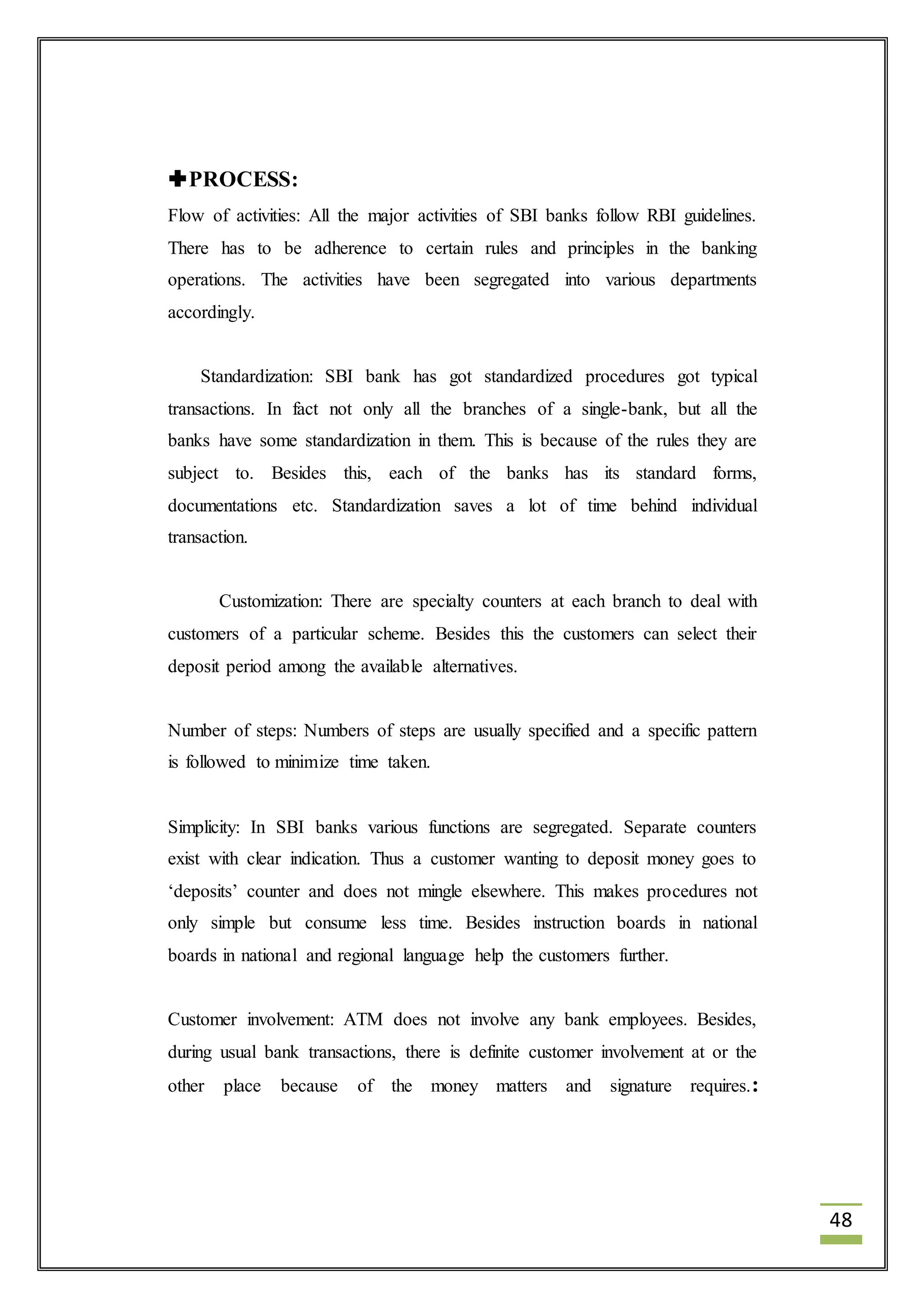 48 
PROCESS: 
Flow of activities: All the major activities of SBI banks follow RBI guidelines. 
There has to be adherence to certain rules and principles in the banking 
operations. The activities have been segregated into various departments 
accordingly. 
Standardization: SBI bank has got standardized procedures got typical 
transactions. In fact not only all the branches of a single-bank, but all the 
banks have some standardization in them. This is because of the rules they are 
subject to. Besides this, each of the banks has its standard forms, 
documentations etc. Standardization saves a lot of time behind individual 
transaction. 
Customization: There are specialty counters at each branch to deal with 
customers of a particular scheme. Besides this the customers can select their 
deposit period among the available alternatives. 
Number of steps: Numbers of steps are usually specified and a specific pattern 
is followed to minimize time taken. 
Simplicity: In SBI banks various functions are segregated. Separate counters 
exist with clear indication. Thus a customer wanting to deposit money goes to 
‘deposits’ counter and does not mingle elsewhere. This makes procedures not 
only simple but consume less time. Besides instruction boards in national 
boards in national and regional language help the customers further. 
Customer involvement: ATM does not involve any bank employees. Besides, 
during usual bank transactions, there is definite customer involvement at or the 
other place because of the money matters and signature requires.: 
 