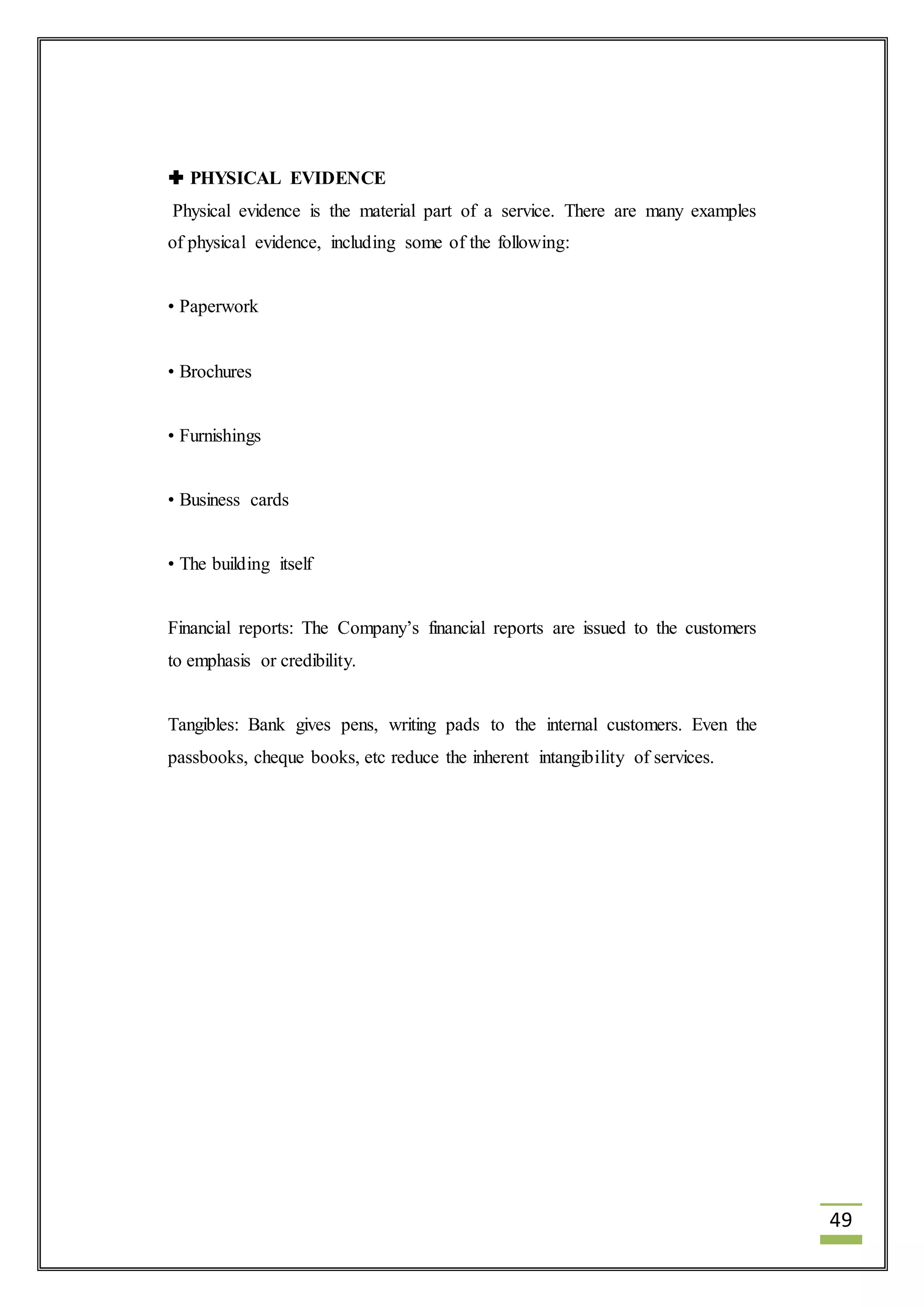 49 
 PHYSICAL EVIDENCE 
Physical evidence is the material part of a service. There are many examples 
of physical evidence, including some of the following: 
• Paperwork 
• Brochures 
• Furnishings 
• Business cards 
• The building itself 
Financial reports: The Company’s financial reports are issued to the customers 
to emphasis or credibility. 
Tangibles: Bank gives pens, writing pads to the internal customers. Even the 
passbooks, cheque books, etc reduce the inherent intangibility of services. 
 
