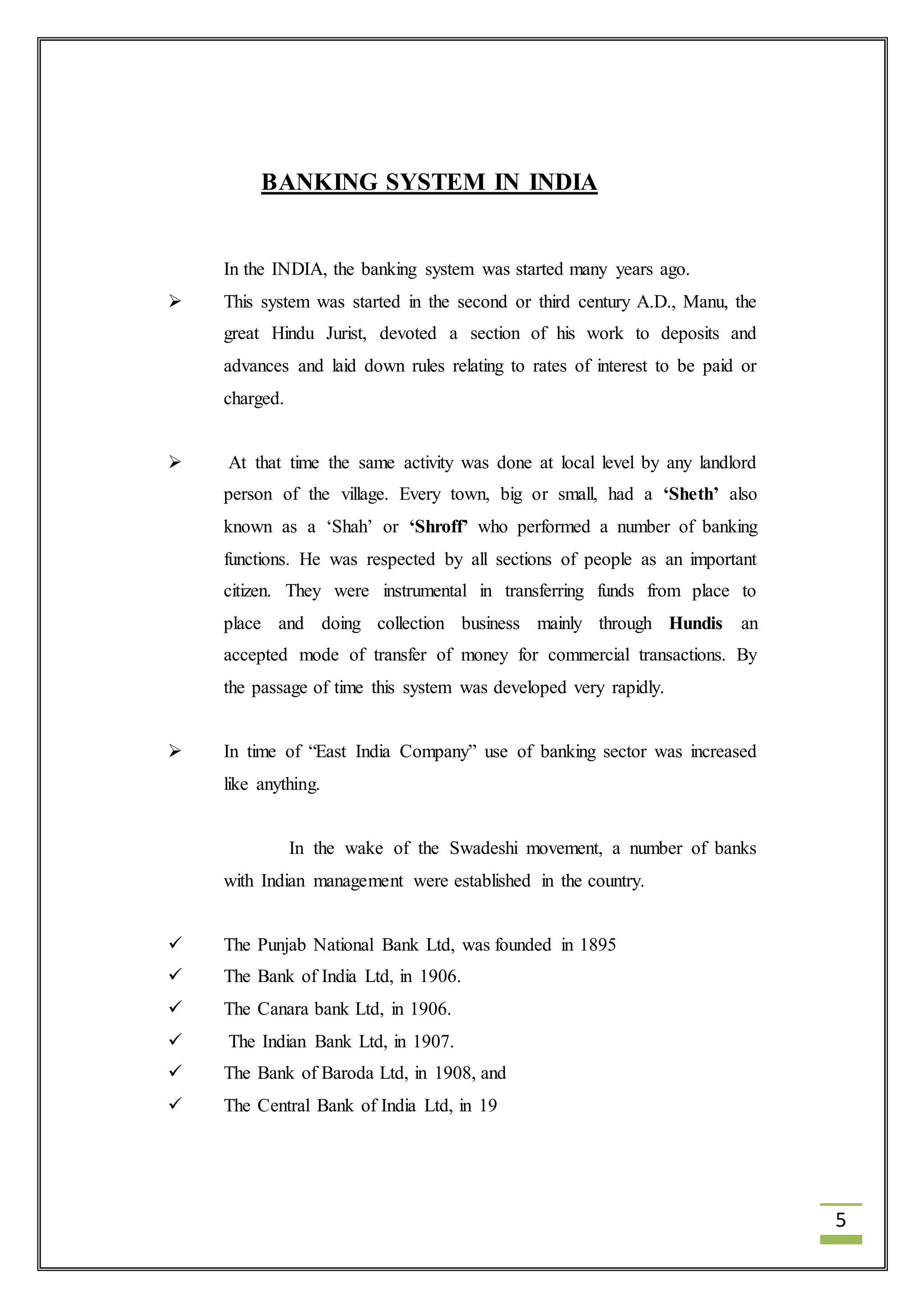 5 
BANKING SYSTEM IN INDIA 
In the INDIA, the banking system was started many years ago. 
 This system was started in the second or third century A.D., Manu, the 
great Hindu Jurist, devoted a section of his work to deposits and 
advances and laid down rules relating to rates of interest to be paid or 
charged. 
 At that time the same activity was done at local level by any landlord 
person of the village. Every town, big or small, had a ‘Sheth’ also 
known as a ‘Shah’ or ‘Shroff’ who performed a number of banking 
functions. He was respected by all sections of people as an important 
citizen. They were instrumental in transferring funds from place to 
place and doing collection business mainly through Hundis an 
accepted mode of transfer of money for commercial transactions. By 
the passage of time this system was developed very rapidly. 
 In time of “East India Company” use of banking sector was increased 
like anything. 
In the wake of the Swadeshi movement, a number of banks 
with Indian management were established in the country. 
 The Punjab National Bank Ltd, was founded in 1895 
 The Bank of India Ltd, in 1906. 
 The Canara bank Ltd, in 1906. 
 The Indian Bank Ltd, in 1907. 
 The Bank of Baroda Ltd, in 1908, and 
 The Central Bank of India Ltd, in 19 
 