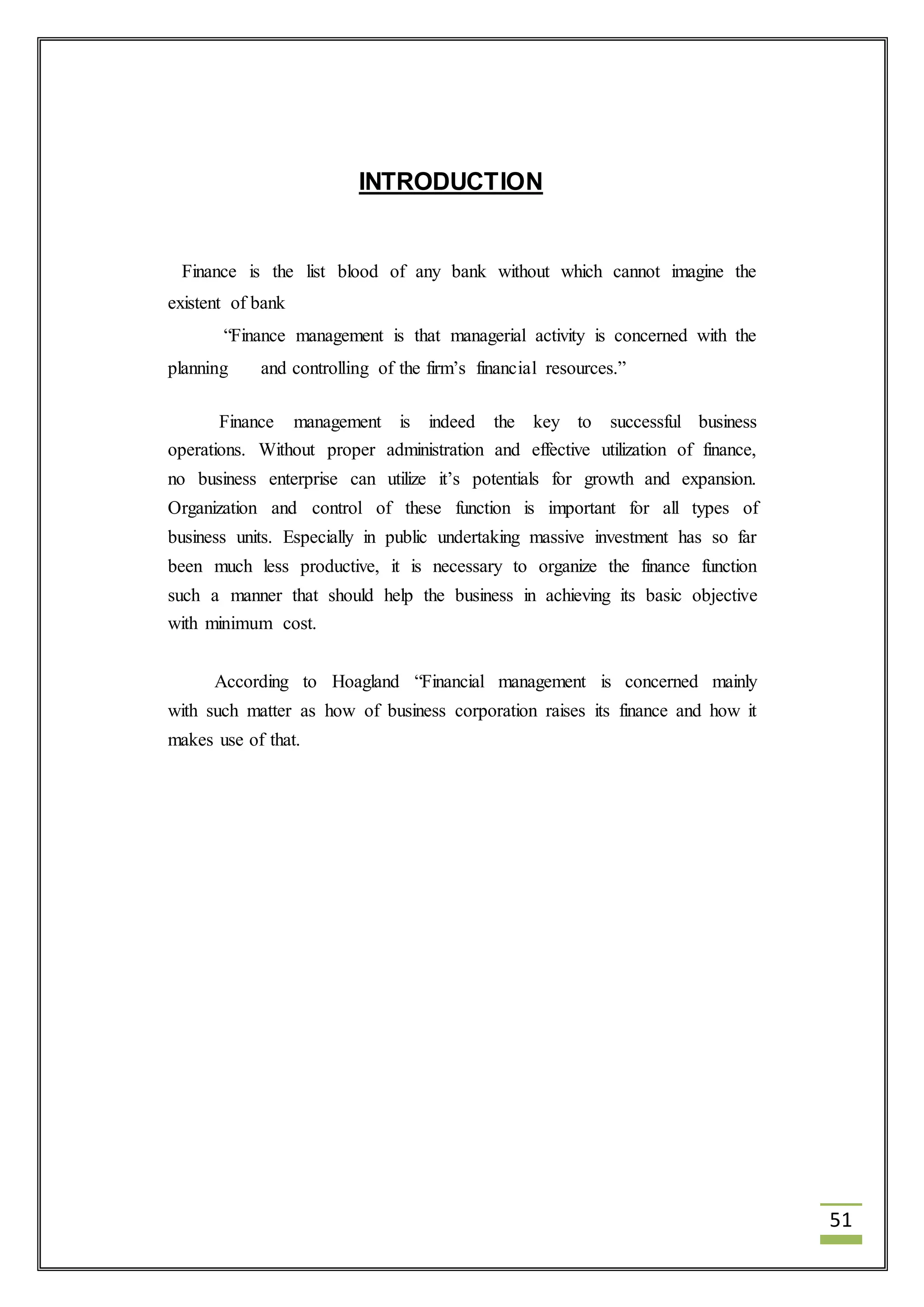 51 
INTRODUCTION 
Finance is the list blood of any bank without which cannot imagine the 
existent of bank 
“Finance management is that managerial activity is concerned with the 
planning and controlling of the firm’s financial resources.” 
Finance management is indeed the key to successful business 
operations. Without proper administration and effective utilization of finance, 
no business enterprise can utilize it’s potentials for growth and expansion. 
Organization and control of these function is important for all types of 
business units. Especially in public undertaking massive investment has so far 
been much less productive, it is necessary to organize the finance function 
such a manner that should help the business in achieving its basic objective 
with minimum cost. 
According to Hoagland “Financial management is concerned mainly 
with such matter as how of business corporation raises its finance and how it 
makes use of that. 
 