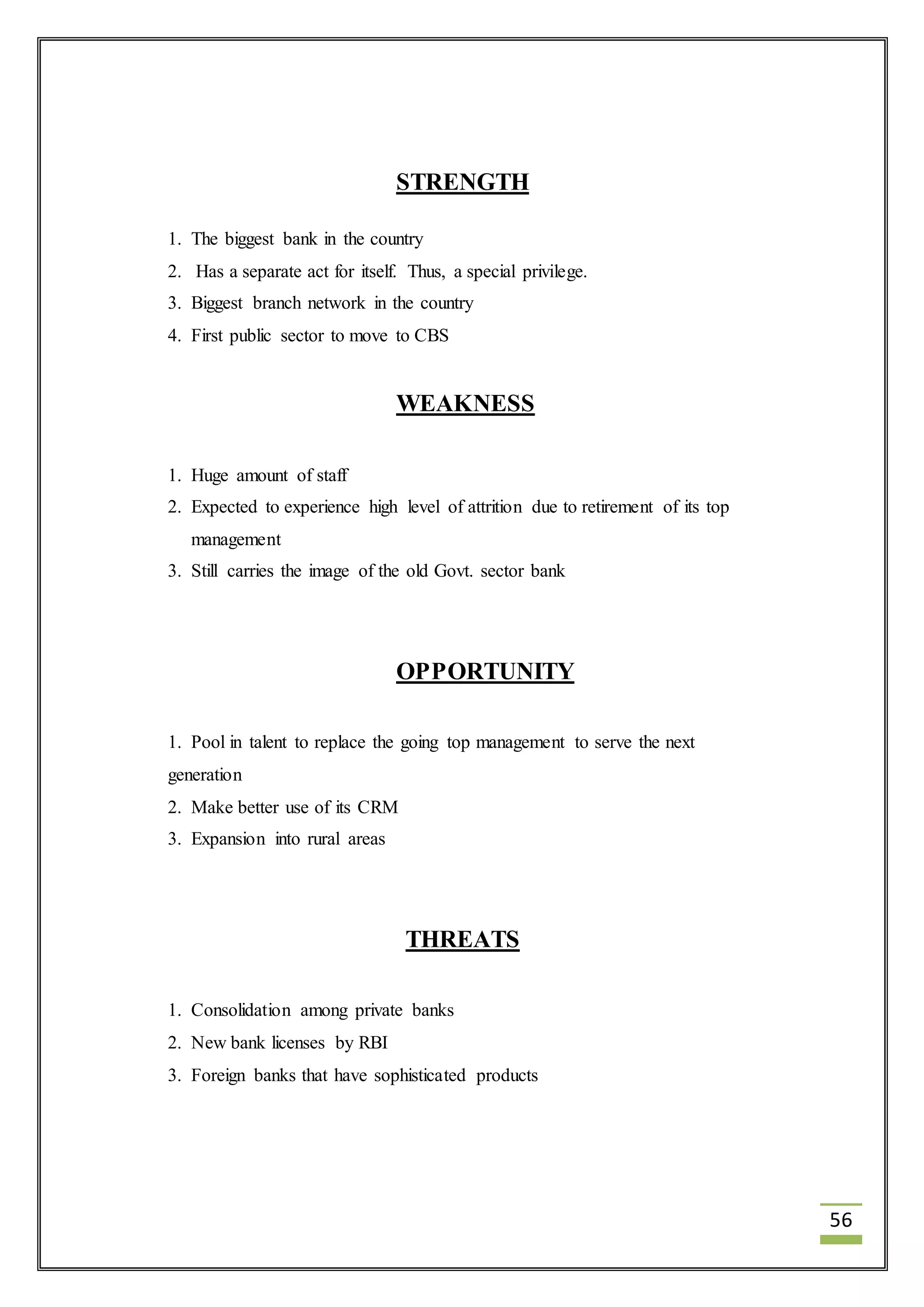 56 
STRENGTH 
1. The biggest bank in the country 
2. Has a separate act for itself. Thus, a special privilege. 
3. Biggest branch network in the country 
4. First public sector to move to CBS 
WEAKNESS 
1. Huge amount of staff 
2. Expected to experience high level of attrition due to retirement of its top 
management 
3. Still carries the image of the old Govt. sector bank 
OPPORTUNITY 
1. Pool in talent to replace the going top management to serve the next 
generation 
2. Make better use of its CRM 
3. Expansion into rural areas 
THREATS 
1. Consolidation among private banks 
2. New bank licenses by RBI 
3. Foreign banks that have sophisticated products 
 