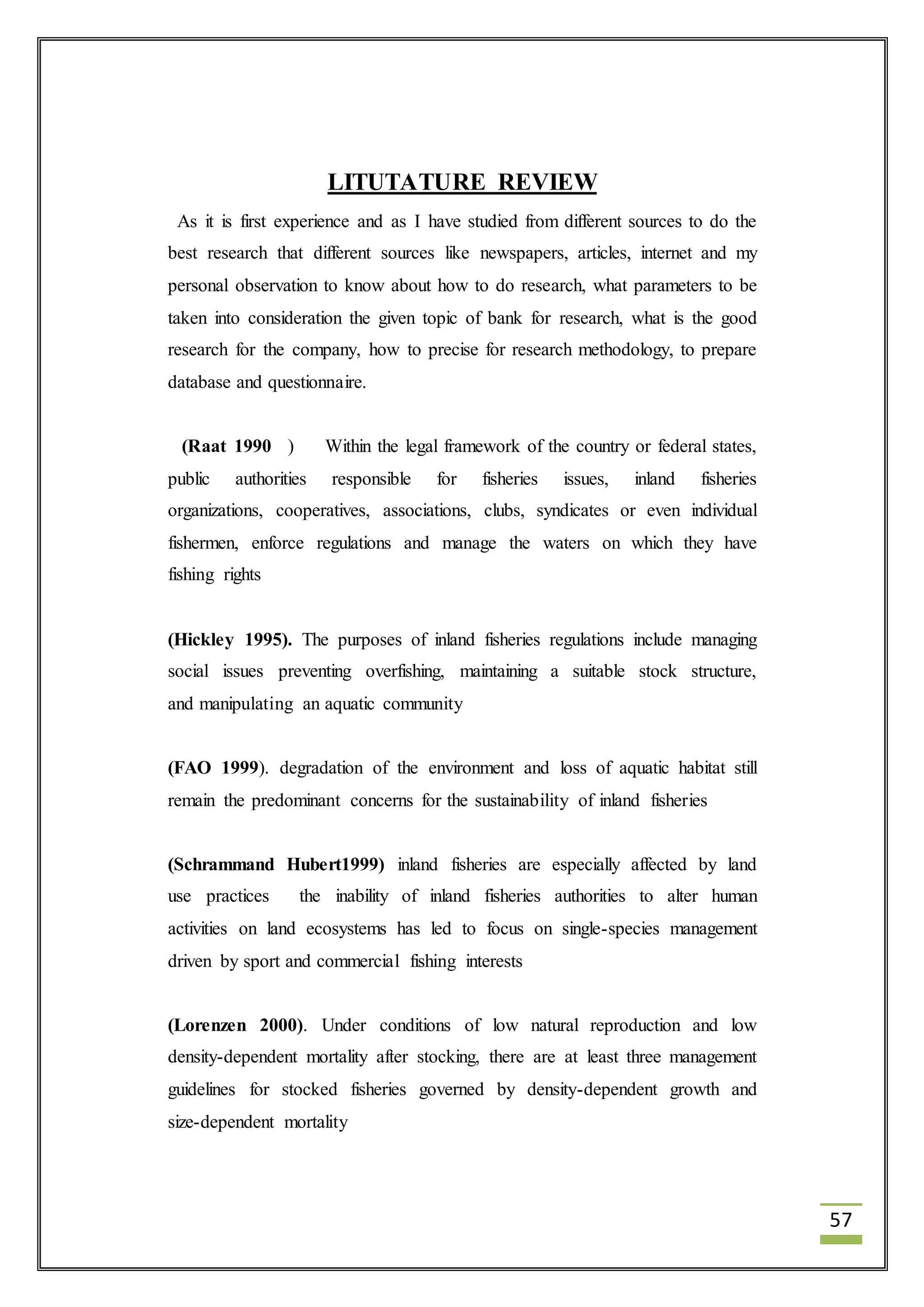 57 
LITUTATURE REVIEW 
As it is first experience and as I have studied from different sources to do the 
best research that different sources like newspapers, articles, internet and my 
personal observation to know about how to do research, what parameters to be 
taken into consideration the given topic of bank for research, what is the good 
research for the company, how to precise for research methodology, to prepare 
database and questionnaire. 
(Raat 1990 ) Within the legal framework of the country or federal states, 
public authorities responsible for fisheries issues, inland fisheries 
organizations, cooperatives, associations, clubs, syndicates or even individual 
fishermen, enforce regulations and manage the waters on which they have 
fishing rights 
(Hickley 1995). The purposes of inland fisheries regulations include managing 
social issues preventing overfishing, maintaining a suitable stock structure, 
and manipulating an aquatic community 
(FAO 1999). degradation of the environment and loss of aquatic habitat still 
remain the predominant concerns for the sustainability of inland fisheries 
(Schrammand Hubert1999) inland fisheries are especially affected by land 
use practices the inability of inland fisheries authorities to alter human 
activities on land ecosystems has led to focus on single-species management 
driven by sport and commercial fishing interests 
(Lorenzen 2000). Under conditions of low natural reproduction and low 
density-dependent mortality after stocking, there are at least three management 
guidelines for stocked fisheries governed by density-dependent growth and 
size-dependent mortality 
 