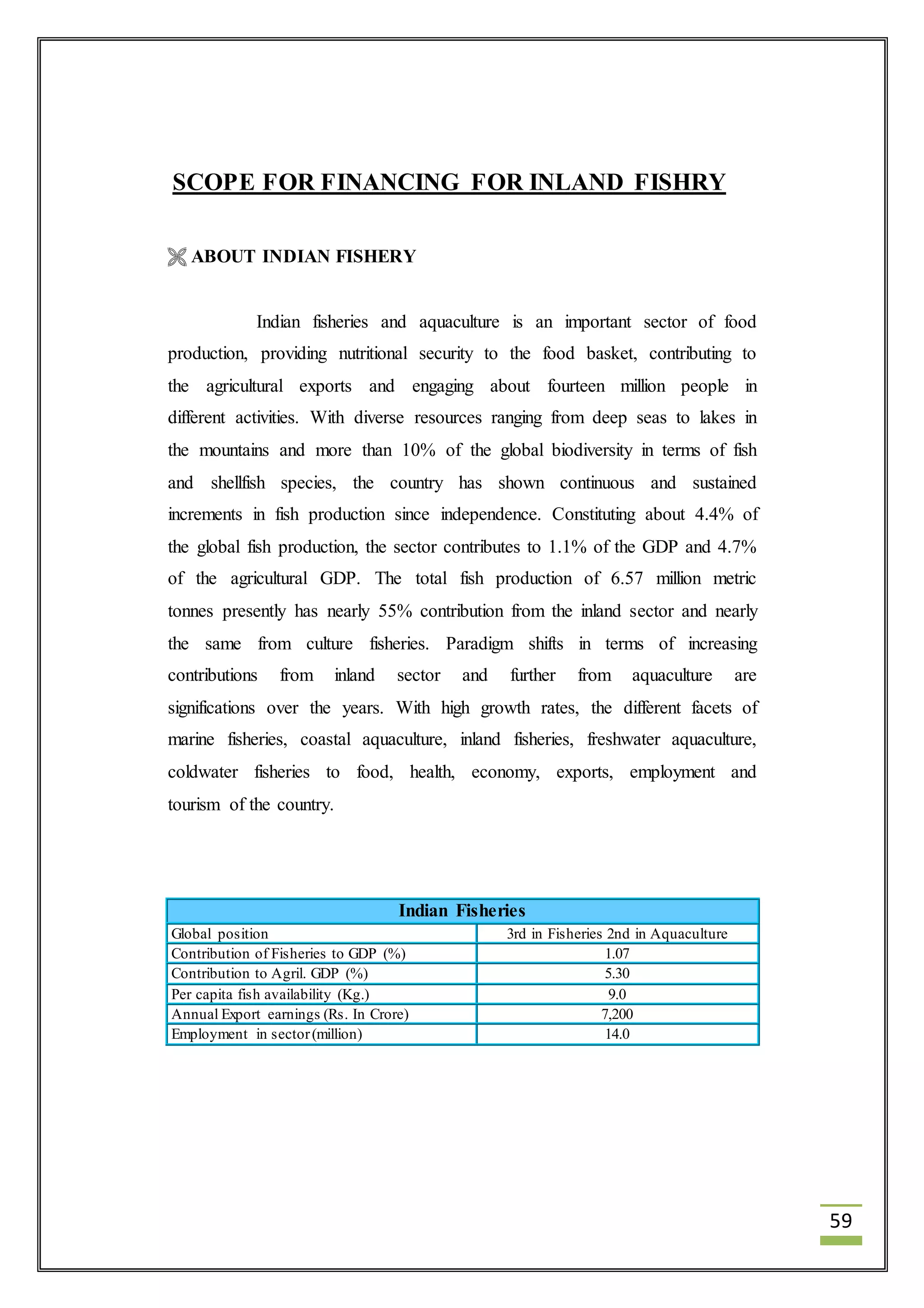 59 
SCOPE FOR FINANCING FOR INLAND FISHRY 
 ABOUT INDIAN FISHERY 
Indian fisheries and aquaculture is an important sector of food 
production, providing nutritional security to the food basket, contributing to 
the agricultural exports and engaging about fourteen million people in 
different activities. With diverse resources ranging from deep seas to lakes in 
the mountains and more than 10% of the global biodiversity in terms of fish 
and shellfish species, the country has shown continuous and sustained 
increments in fish production since independence. Constituting about 4.4% of 
the global fish production, the sector contributes to 1.1% of the GDP and 4.7% 
of the agricultural GDP. The total fish production of 6.57 million metric 
tonnes presently has nearly 55% contribution from the inland sector and nearly 
the same from culture fisheries. Paradigm shifts in terms of increasing 
contributions from inland sector and further from aquaculture are 
significations over the years. With high growth rates, the different facets of 
marine fisheries, coastal aquaculture, inland fisheries, freshwater aquaculture, 
coldwater fisheries to food, health, economy, exports, employment and 
tourism of the country. 
Indian Fisheries 
Global position 3rd in Fisheries 2nd in Aquaculture 
Contribution of Fisheries to GDP (%) 1.07 
Contribution to Agril. GDP (%) 5.30 
Per capita fish availability (Kg.) 9.0 
Annual Export earnings (Rs. In Crore) 7,200 
Employment in sector (million) 14.0 
 