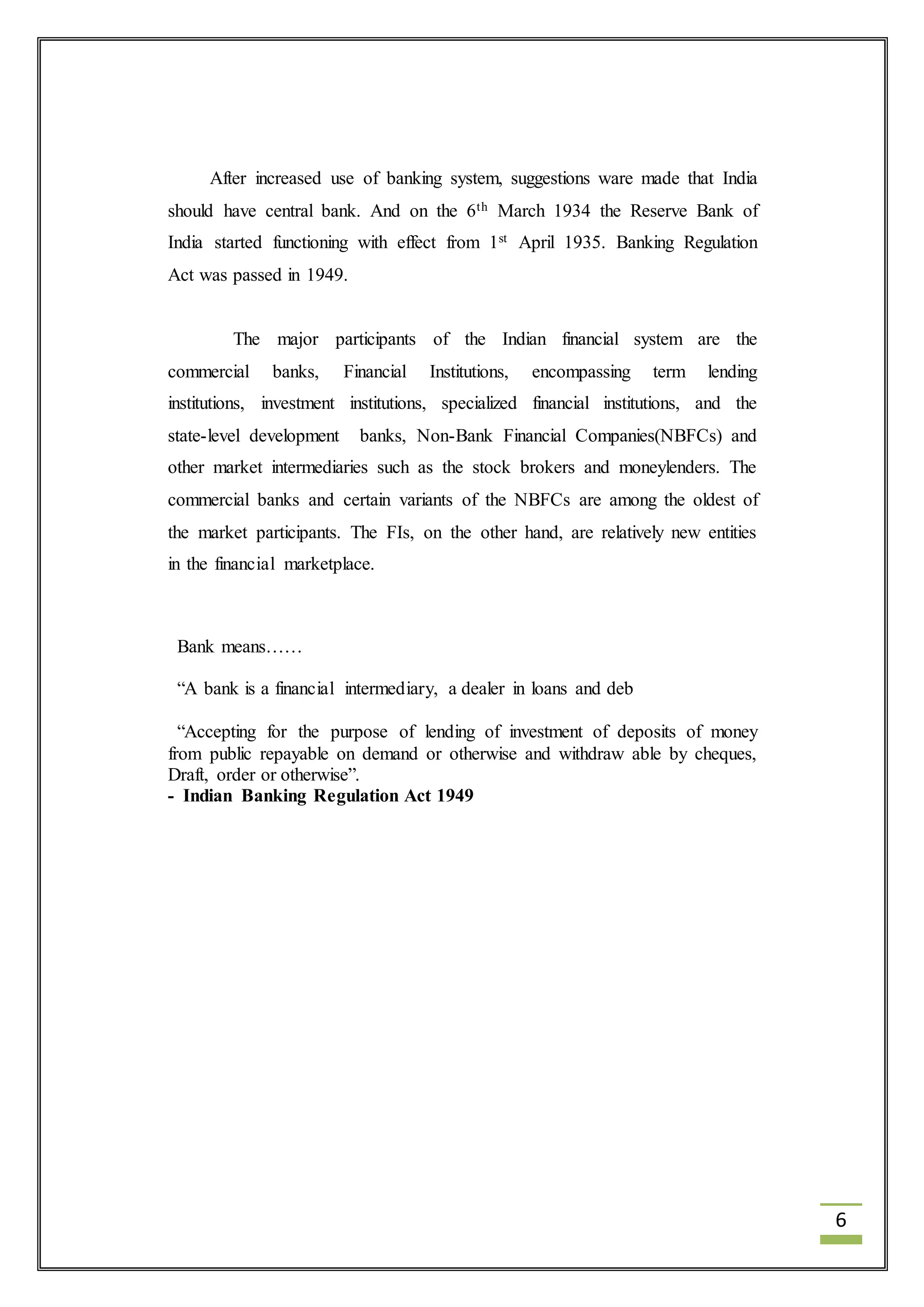 6 
After increased use of banking system, suggestions ware made that India 
should have central bank. And on the 6th March 1934 the Reserve Bank of 
India started functioning with effect from 1st April 1935. Banking Regulation 
Act was passed in 1949. 
The major participants of the Indian financial system are the 
commercial banks, Financial Institutions, encompassing term lending 
institutions, investment institutions, specialized financial institutions, and the 
state-level development banks, Non-Bank Financial Companies(NBFCs) and 
other market intermediaries such as the stock brokers and moneylenders. The 
commercial banks and certain variants of the NBFCs are among the oldest of 
the market participants. The FIs, on the other hand, are relatively new entities 
in the financial marketplace. 
Bank means…… 
“A bank is a financial intermediary, a dealer in loans and deb 
“Accepting for the purpose of lending of investment of deposits of money 
from public repayable on demand or otherwise and withdraw able by cheques, 
Draft, order or otherwise”. 
- Indian Banking Regulation Act 1949 
 