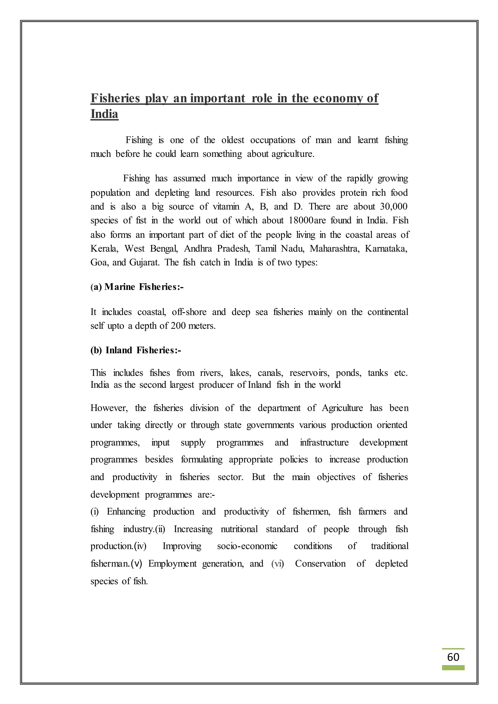 60 
Fisheries play an important role in the economy of 
India 
Fishing is one of the oldest occupations of man and learnt fishing 
much before he could learn something about agriculture. 
Fishing has assumed much importance in view of the rapidly growing 
population and depleting land resources. Fish also provides protein rich food 
and is also a big source of vitamin A, B, and D. There are about 30,000 
species of fist in the world out of which about 18000are found in India. Fish 
also forms an important part of diet of the people living in the coastal areas of 
Kerala, West Bengal, Andhra Pradesh, Tamil Nadu, Maharashtra, Karnataka, 
Goa, and Gujarat. The fish catch in India is of two types: 
(a) Marine Fisheries:- 
It includes coastal, off-shore and deep sea fisheries mainly on the continental 
self upto a depth of 200 meters. 
(b) Inland Fisheries:- 
This includes fishes from rivers, lakes, canals, reservoirs, ponds, tanks etc. 
India as the second largest producer of Inland fish in the world 
However, the fisheries division of the department of Agriculture has been 
under taking directly or through state governments various production oriented 
programmes, input supply programmes and infrastructure development 
programmes besides formulating appropriate policies to increase production 
and productivity in fisheries sector. But the main objectives of fisheries 
development programmes are:- 
(i) Enhancing production and productivity of fishermen, fish farmers and 
fishing industry.(ii) Increasing nutritional standard of people through fish 
production.(iv) Improving socio-economic conditions of traditional 
fisherman.(v) Employment generation, and (vi) Conservation of depleted 
species of fish. 
 