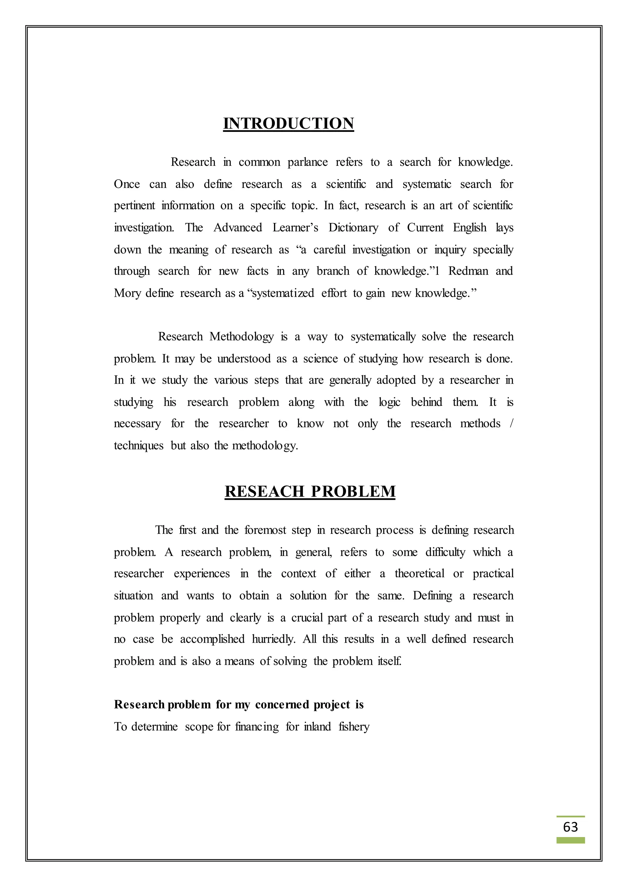 63 
INTRODUCTION 
Research in common parlance refers to a search for knowledge. 
Once can also define research as a scientific and systematic search for 
pertinent information on a specific topic. In fact, research is an art of scientific 
investigation. The Advanced Learner’s Dictionary of Current English lays 
down the meaning of research as “a careful investigation or inquiry specially 
through search for new facts in any branch of knowledge.”1 Redman and 
Mory define research as a “systematized effort to gain new knowledge.” 
Research Methodology is a way to systematically solve the research 
problem. It may be understood as a science of studying how research is done. 
In it we study the various steps that are generally adopted by a researcher in 
studying his research problem along with the logic behind them. It is 
necessary for the researcher to know not only the research methods / 
techniques but also the methodology. 
RESEACH PROBLEM 
The first and the foremost step in research process is defining research 
problem. A research problem, in general, refers to some difficulty which a 
researcher experiences in the context of either a theoretical or practical 
situation and wants to obtain a solution for the same. Defining a research 
problem properly and clearly is a crucial part of a research study and must in 
no case be accomplished hurriedly. All this results in a well defined research 
problem and is also a means of solving the problem itself. 
Research problem for my concerned project is 
To determine scope for financing for inland fishery 
 