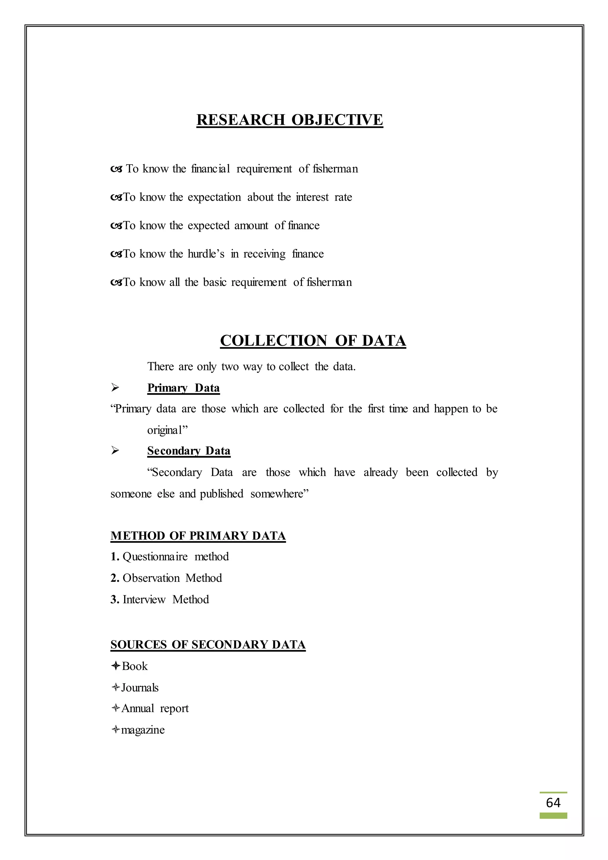 64 
RESEARCH OBJECTIVE 
 To know the financial requirement of fisherman 
To know the expectation about the interest rate 
To know the expected amount of finance 
To know the hurdle’s in receiving finance 
To know all the basic requirement of fisherman 
COLLECTION OF DATA 
There are only two way to collect the data. 
 Primary Data 
“Primary data are those which are collected for the first time and happen to be 
original” 
 Secondary Data 
“Secondary Data are those which have already been collected by 
someone else and published somewhere” 
METHOD OF PRIMARY DATA 
1. Questionnaire method 
2. Observation Method 
3. Interview Method 
SOURCES OF SECONDARY DATA 
Book 
Journals 
Annual report 
magazine 
 