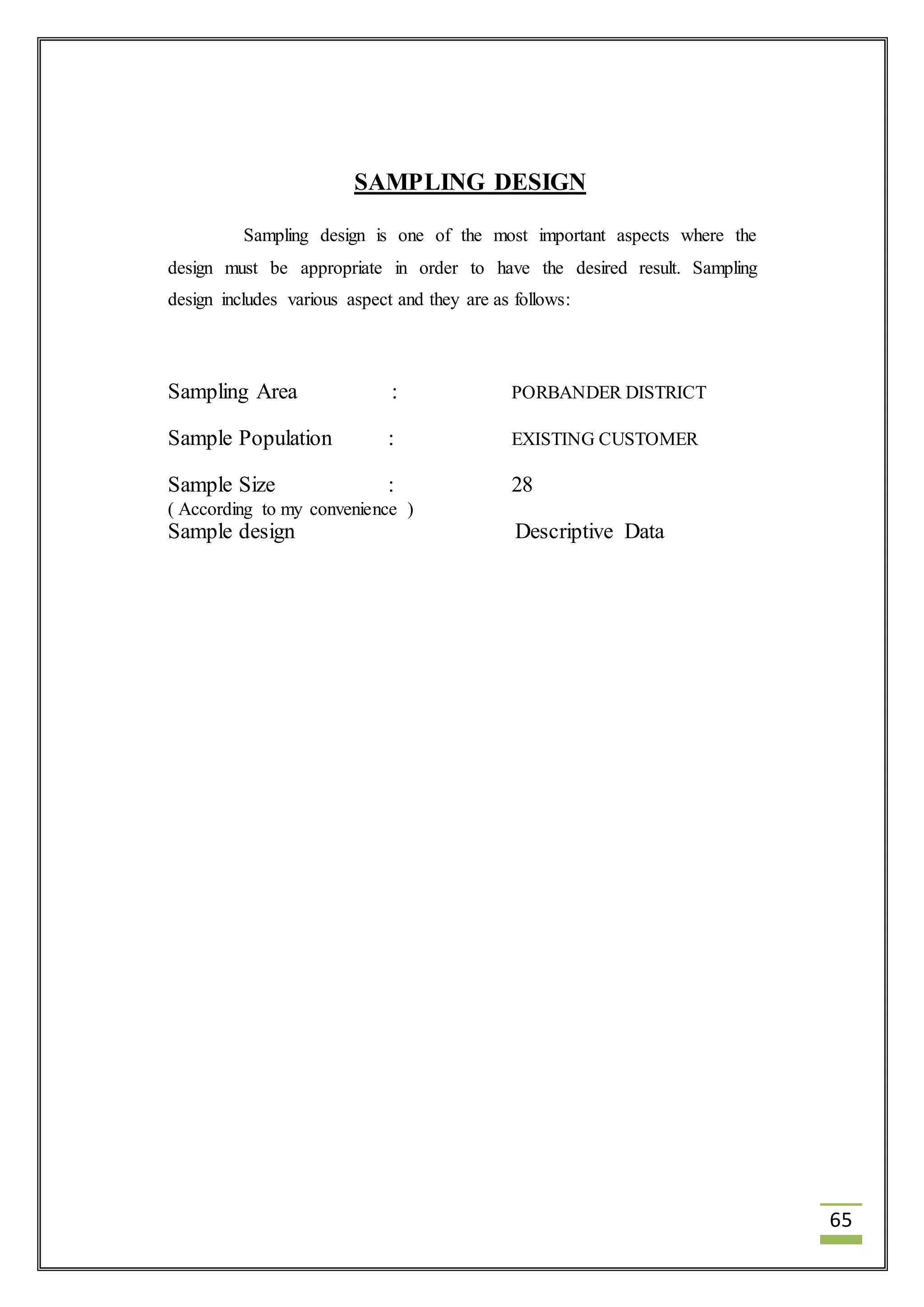 65 
SAMPLING DESIGN 
Sampling design is one of the most important aspects where the 
design must be appropriate in order to have the desired result. Sampling 
design includes various aspect and they are as follows: 
Sampling Area : PORBANDER DISTRICT 
Sample Population : EXISTING CUSTOMER 
Sample Size : 28 
( According to my convenience ) 
Sample design Descriptive Data 
 