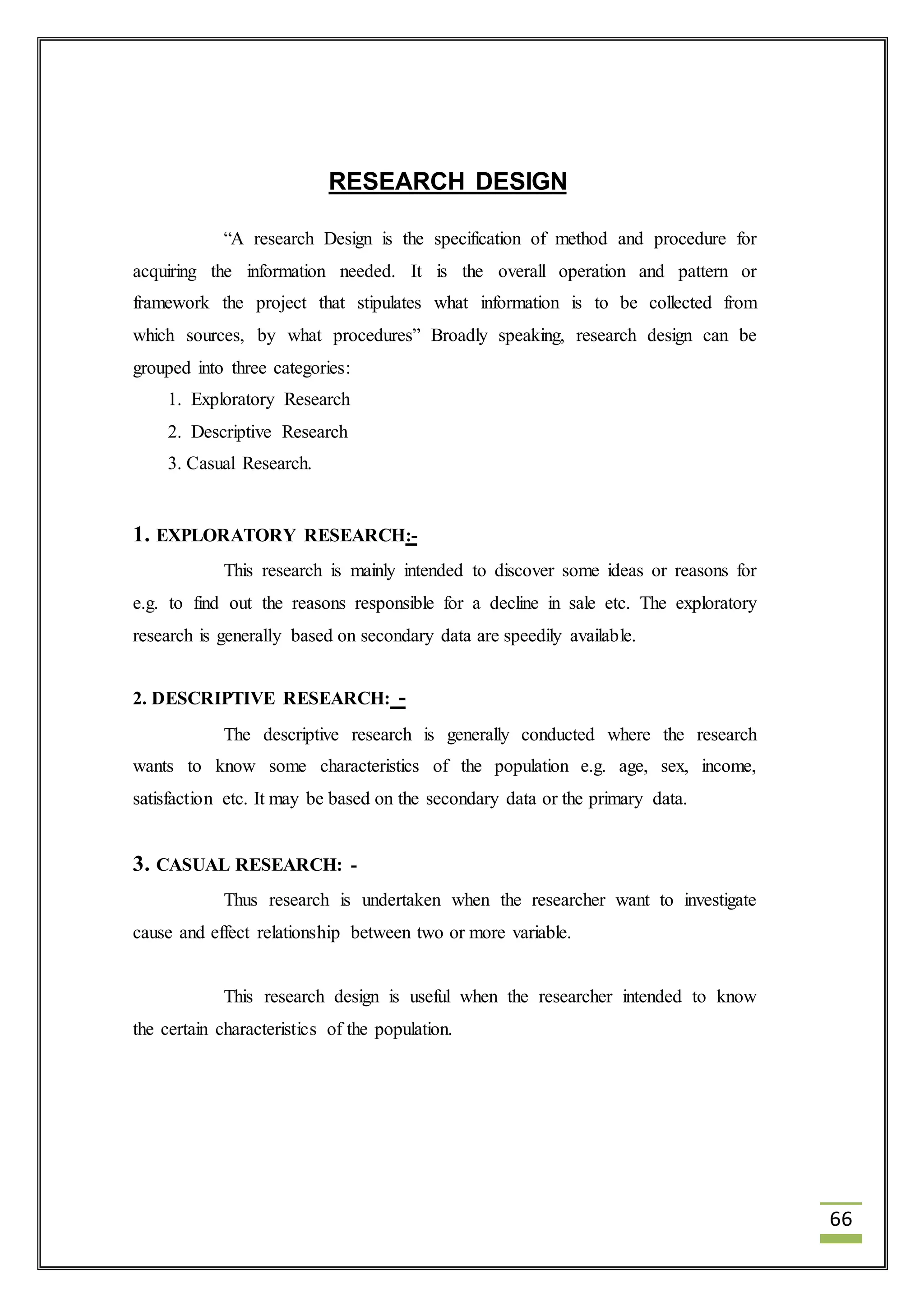 66 
RESEARCH DESIGN 
“A research Design is the specification of method and procedure for 
acquiring the information needed. It is the overall operation and pattern or 
framework the project that stipulates what information is to be collected from 
which sources, by what procedures” Broadly speaking, research design can be 
grouped into three categories: 
1. Exploratory Research 
2. Descriptive Research 
3. Casual Research. 
1. EXPLORATORY RESEARCH:- 
This research is mainly intended to discover some ideas or reasons for 
e.g. to find out the reasons responsible for a decline in sale etc. The exploratory 
research is generally based on secondary data are speedily available. 
2. DESCRIPTIVE RESEARCH: - 
The descriptive research is generally conducted where the research 
wants to know some characteristics of the population e.g. age, sex, income, 
satisfaction etc. It may be based on the secondary data or the primary data. 
3. CASUAL RESEARCH: - 
Thus research is undertaken when the researcher want to investigate 
cause and effect relationship between two or more variable. 
This research design is useful when the researcher intended to know 
the certain characteristics of the population. 
 