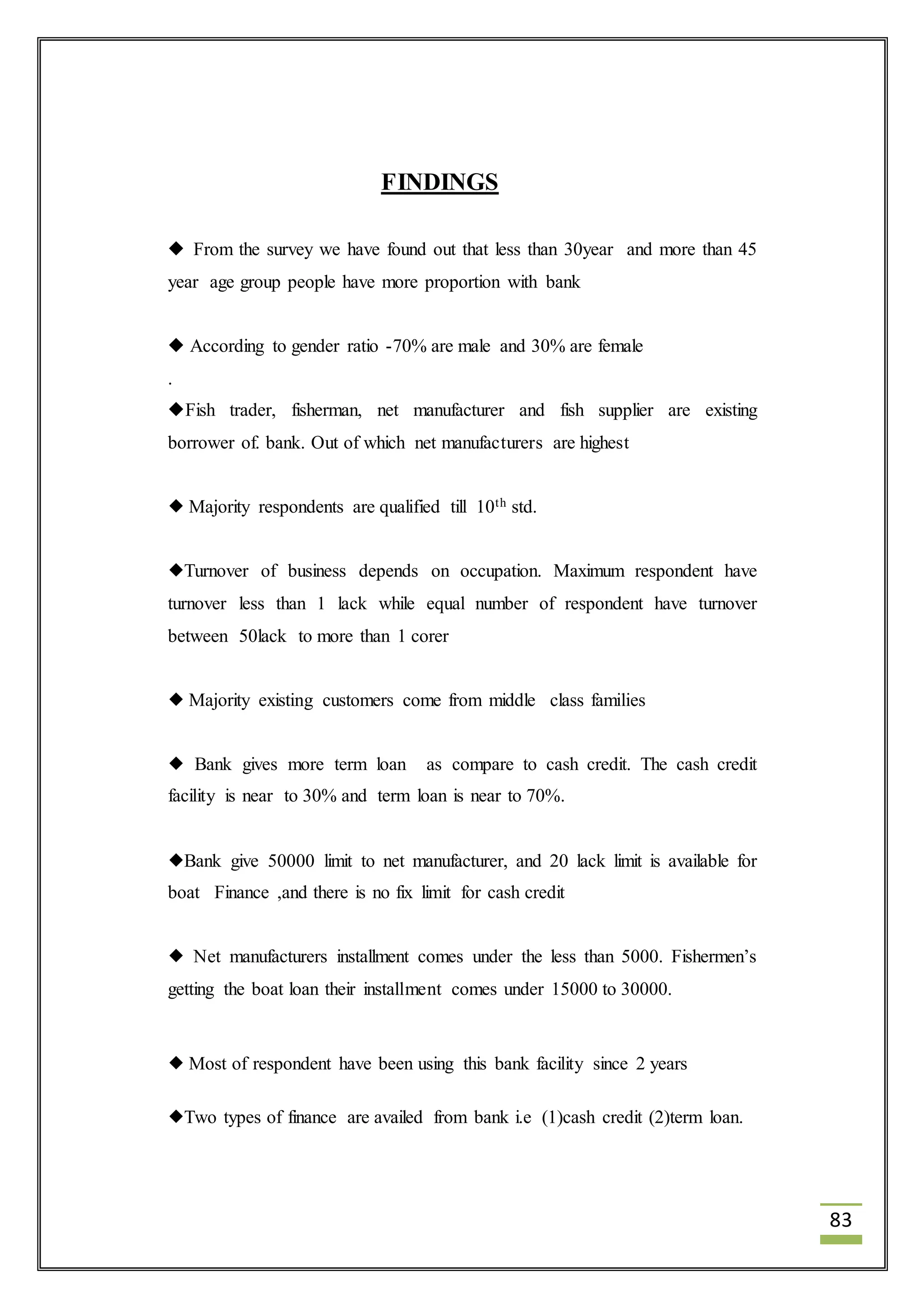 83 
FINDINGS 
 From the survey we have found out that less than 30year and more than 45 
year age group people have more proportion with bank 
 According to gender ratio -70% are male and 30% are female 
. 
Fish trader, fisherman, net manufacturer and fish supplier are existing 
borrower of. bank. Out of which net manufacturers are highest 
 Majority respondents are qualified till 10th std. 
Turnover of business depends on occupation. Maximum respondent have 
turnover less than 1 lack while equal number of respondent have turnover 
between 50lack to more than 1 corer 
 Majority existing customers come from middle class families 
 Bank gives more term loan as compare to cash credit. The cash credit 
facility is near to 30% and term loan is near to 70%. 
Bank give 50000 limit to net manufacturer, and 20 lack limit is available for 
boat Finance ,and there is no fix limit for cash credit 
 Net manufacturers installment comes under the less than 5000. Fishermen’s 
getting the boat loan their installment comes under 15000 to 30000. 
 Most of respondent have been using this bank facility since 2 years 
Two types of finance are availed from bank i.e (1)cash credit (2)term loan. 
 