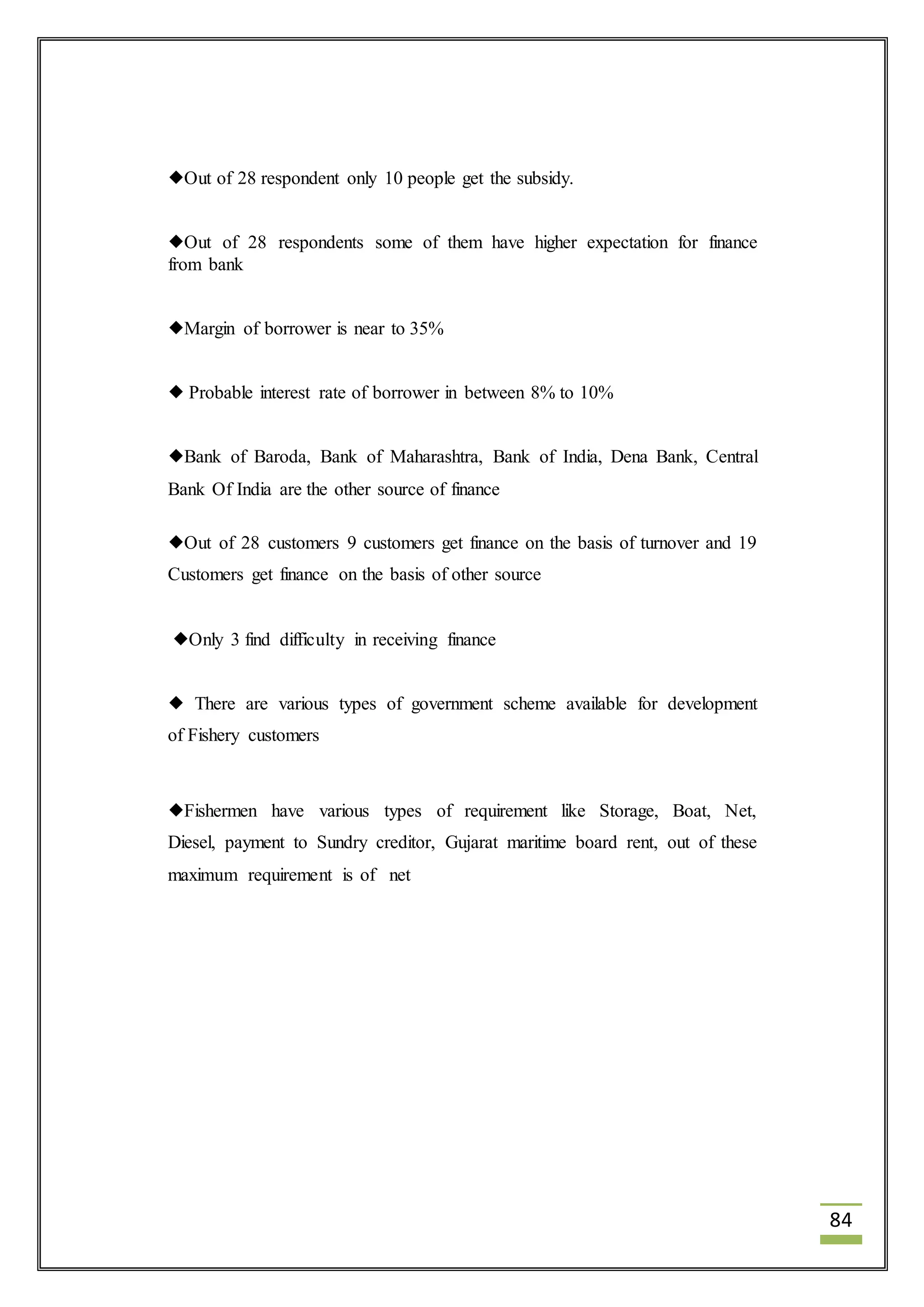 84 
Out of 28 respondent only 10 people get the subsidy. 
Out of 28 respondents some of them have higher expectation for finance 
from bank 
Margin of borrower is near to 35% 
 Probable interest rate of borrower in between 8% to 10% 
Bank of Baroda, Bank of Maharashtra, Bank of India, Dena Bank, Central 
Bank Of India are the other source of finance 
Out of 28 customers 9 customers get finance on the basis of turnover and 19 
Customers get finance on the basis of other source 
Only 3 find difficulty in receiving finance 
 There are various types of government scheme available for development 
of Fishery customers 
Fishermen have various types of requirement like Storage, Boat, Net, 
Diesel, payment to Sundry creditor, Gujarat maritime board rent, out of these 
maximum requirement is of net 
 