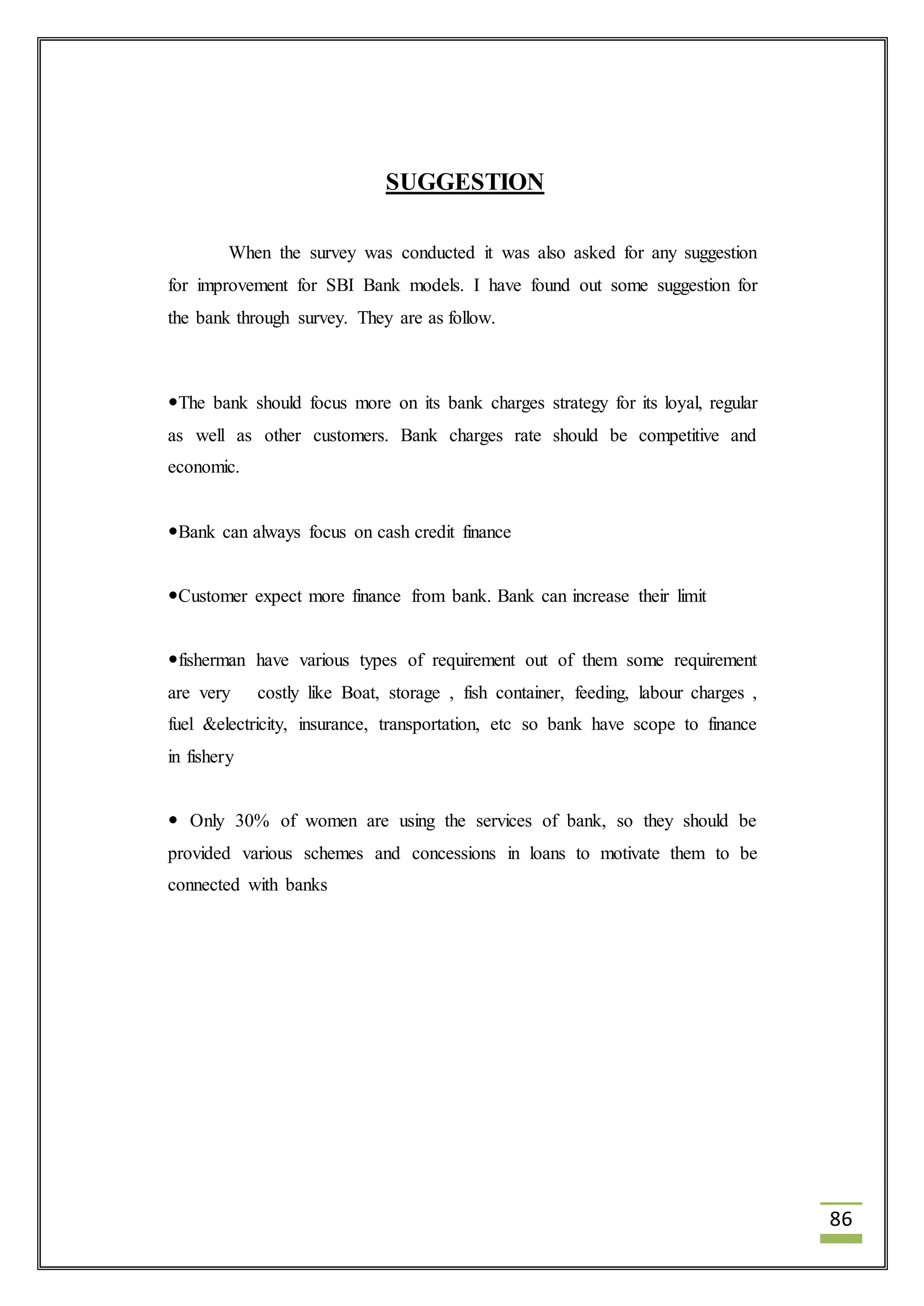 86 
SUGGESTION 
When the survey was conducted it was also asked for any suggestion 
for improvement for SBI Bank models. I have found out some suggestion for 
the bank through survey. They are as follow. 
The bank should focus more on its bank charges strategy for its loyal, regular 
as well as other customers. Bank charges rate should be competitive and 
economic. 
Bank can always focus on cash credit finance 
Customer expect more finance from bank. Bank can increase their limit 
fisherman have various types of requirement out of them some requirement 
are very costly like Boat, storage , fish container, feeding, labour charges , 
fuel &electricity, insurance, transportation, etc so bank have scope to finance 
in fishery 
 Only 30% of women are using the services of bank, so they should be 
provided various schemes and concessions in loans to motivate them to be 
connected with banks 
 