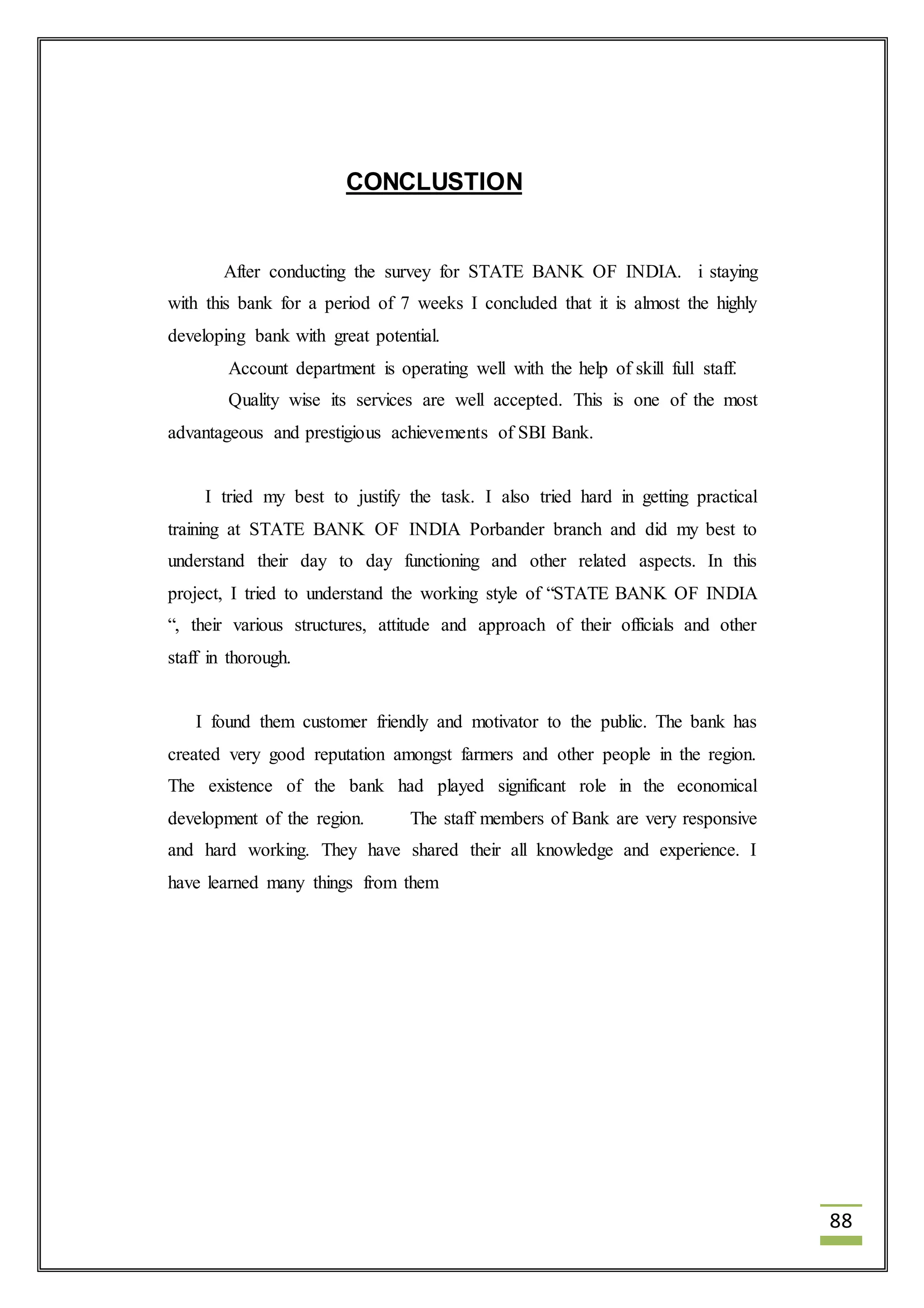 88 
CONCLUSTION 
After conducting the survey for STATE BANK OF INDIA. i staying 
with this bank for a period of 7 weeks I concluded that it is almost the highly 
developing bank with great potential. 
Account department is operating well with the help of skill full staff. 
Quality wise its services are well accepted. This is one of the most 
advantageous and prestigious achievements of SBI Bank. 
I tried my best to justify the task. I also tried hard in getting practical 
training at STATE BANK OF INDIA Porbander branch and did my best to 
understand their day to day functioning and other related aspects. In this 
project, I tried to understand the working style of “STATE BANK OF INDIA 
“, their various structures, attitude and approach of their officials and other 
staff in thorough. 
I found them customer friendly and motivator to the public. The bank has 
created very good reputation amongst farmers and other people in the region. 
The existence of the bank had played significant role in the economical 
development of the region. The staff members of Bank are very responsive 
and hard working. They have shared their all knowledge and experience. I 
have learned many things from them 
 