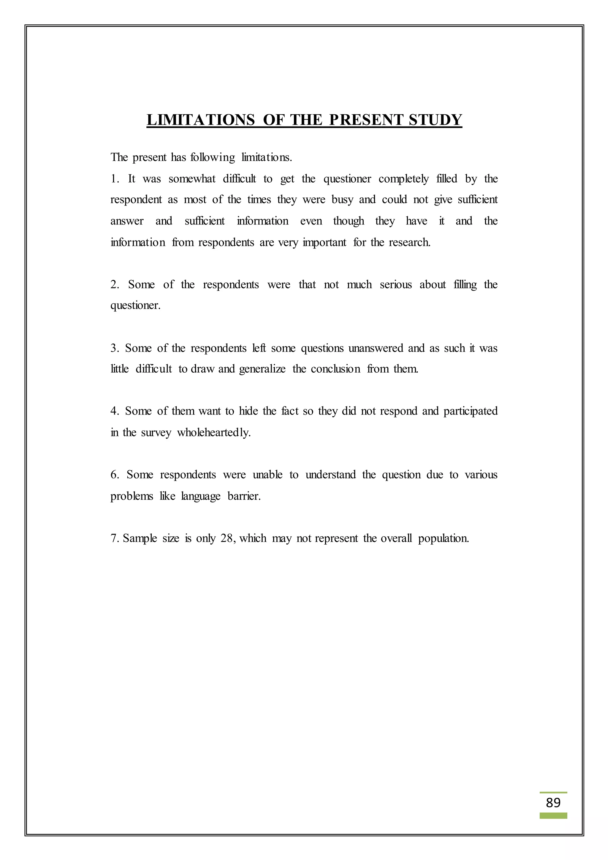 89 
LIMITATIONS OF THE PRESENT STUDY 
The present has following limitations. 
1. It was somewhat difficult to get the questioner completely filled by the 
respondent as most of the times they were busy and could not give sufficient 
answer and sufficient information even though they have it and the 
information from respondents are very important for the research. 
2. Some of the respondents were that not much serious about filling the 
questioner. 
3. Some of the respondents left some questions unanswered and as such it was 
little difficult to draw and generalize the conclusion from them. 
4. Some of them want to hide the fact so they did not respond and participated 
in the survey wholeheartedly. 
6. Some respondents were unable to understand the question due to various 
problems like language barrier. 
7. Sample size is only 28, which may not represent the overall population. 
 