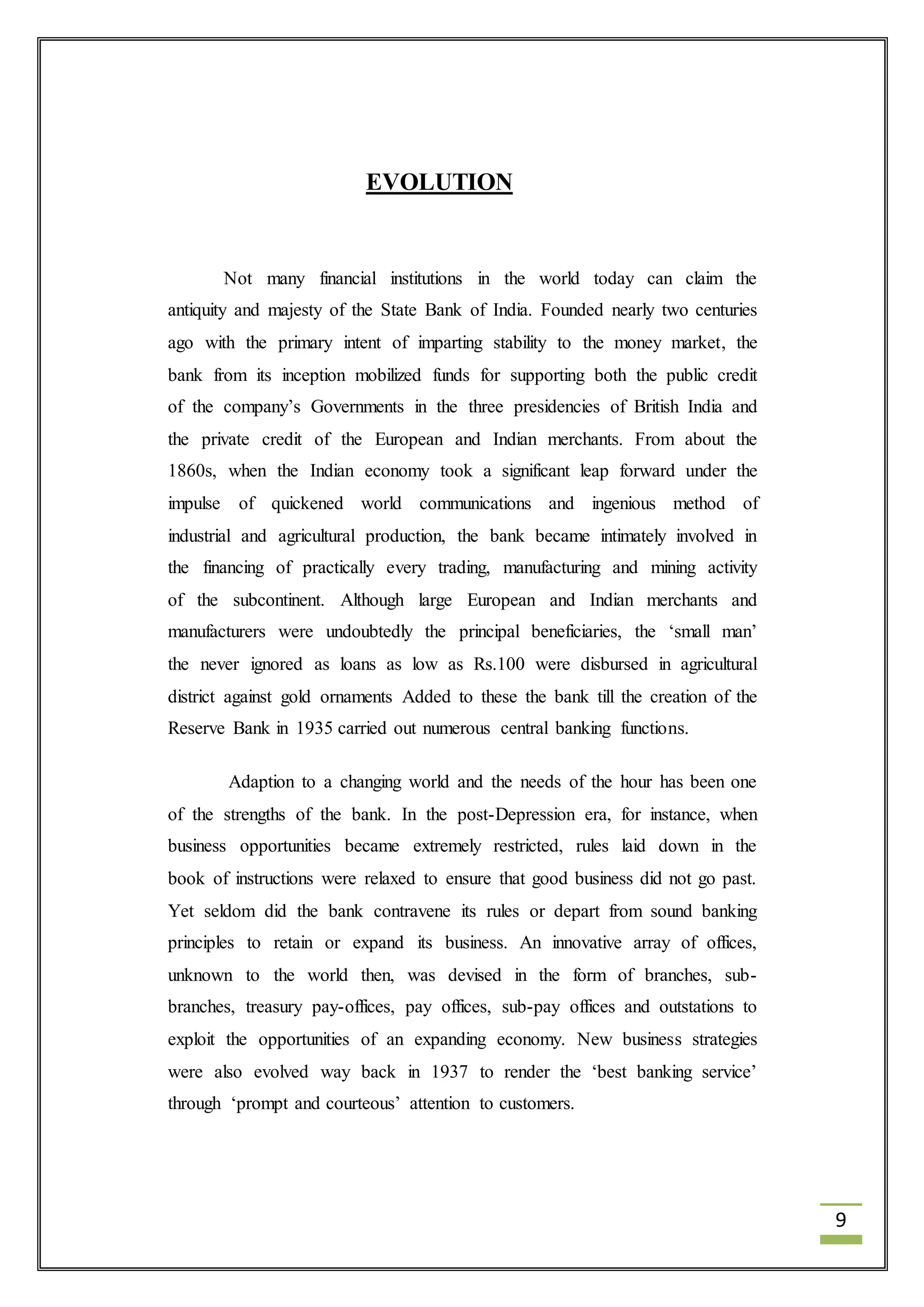 9 
EVOLUTION 
Not many financial institutions in the world today can claim the 
antiquity and majesty of the State Bank of India. Founded nearly two centuries 
ago with the primary intent of imparting stability to the money market, the 
bank from its inception mobilized funds for supporting both the public credit 
of the company’s Governments in the three presidencies of British India and 
the private credit of the European and Indian merchants. From about the 
1860s, when the Indian economy took a significant leap forward under the 
impulse of quickened world communications and ingenious method of 
industrial and agricultural production, the bank became intimately involved in 
the financing of practically every trading, manufacturing and mining activity 
of the subcontinent. Although large European and Indian merchants and 
manufacturers were undoubtedly the principal beneficiaries, the ‘small man’ 
the never ignored as loans as low as Rs.100 were disbursed in agricultural 
district against gold ornaments Added to these the bank till the creation of the 
Reserve Bank in 1935 carried out numerous central banking functions. 
Adaption to a changing world and the needs of the hour has been one 
of the strengths of the bank. In the post-Depression era, for instance, when 
business opportunities became extremely restricted, rules laid down in the 
book of instructions were relaxed to ensure that good business did not go past. 
Yet seldom did the bank contravene its rules or depart from sound banking 
principles to retain or expand its business. An innovative array of offices, 
unknown to the world then, was devised in the form of branches, sub-branches, 
treasury pay-offices, pay offices, sub-pay offices and outstations to 
exploit the opportunities of an expanding economy. New business strategies 
were also evolved way back in 1937 to render the ‘best banking service’ 
through ‘prompt and courteous’ attention to customers. 
 