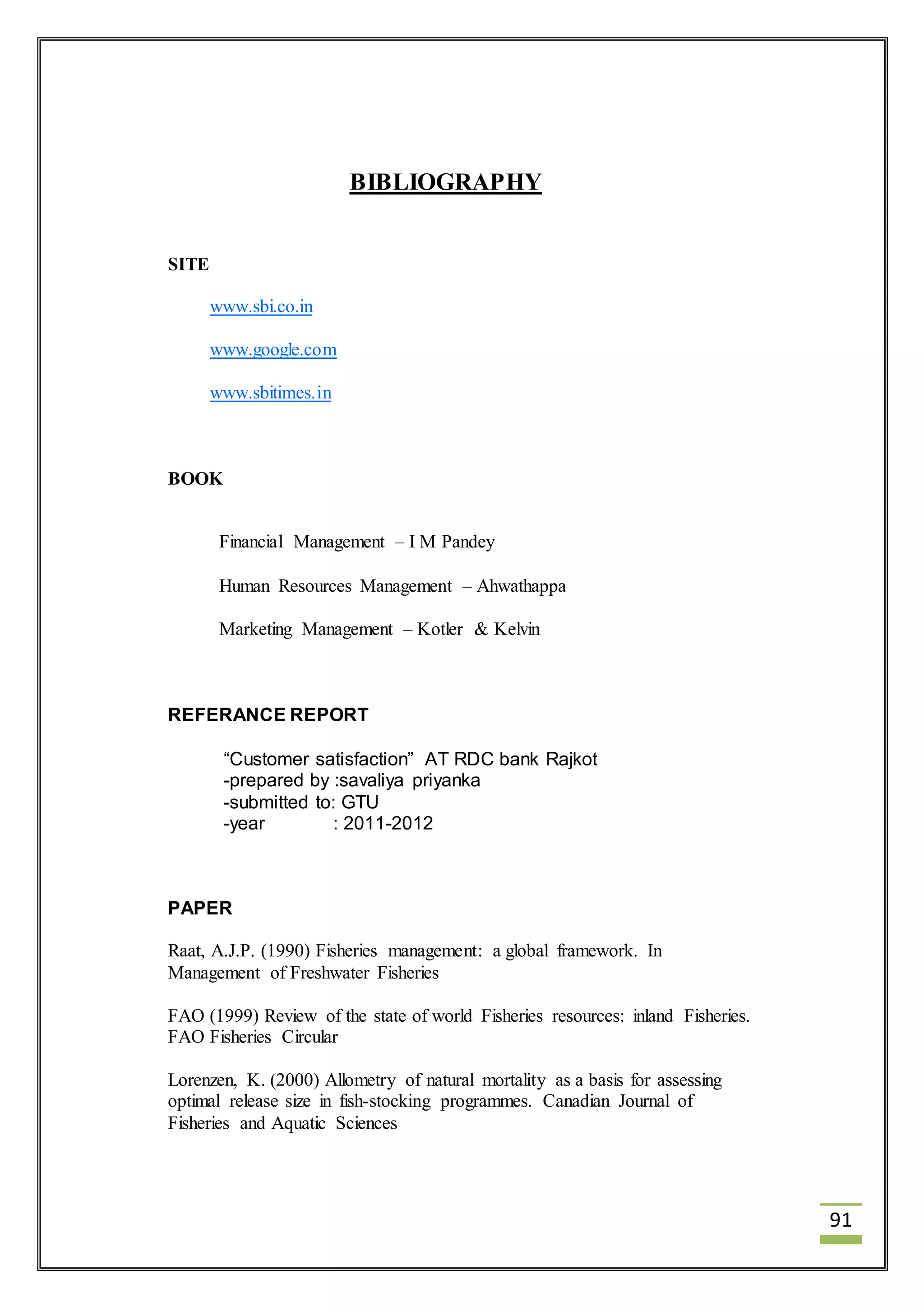 91 
BIBLIOGRAPHY 
SITE 
www.sbi.co.in 
www.google.com 
www.sbitimes.in 
BOOK 
Financial Management – I M Pandey 
Human Resources Management – Ahwathappa 
Marketing Management – Kotler & Kelvin 
REFERANCE REPORT 
“Customer satisfaction” AT RDC bank Rajkot 
-prepared by :savaliya priyanka 
-submitted to: GTU 
-year : 2011-2012 
PAPER 
Raat, A.J.P. (1990) Fisheries management: a global framework. In 
Management of Freshwater Fisheries 
FAO (1999) Review of the state of world Fisheries resources: inland Fisheries. 
FAO Fisheries Circular 
Lorenzen, K. (2000) Allometry of natural mortality as a basis for assessing 
optimal release size in fish-stocking programmes. Canadian Journal of 
Fisheries and Aquatic Sciences 
 
