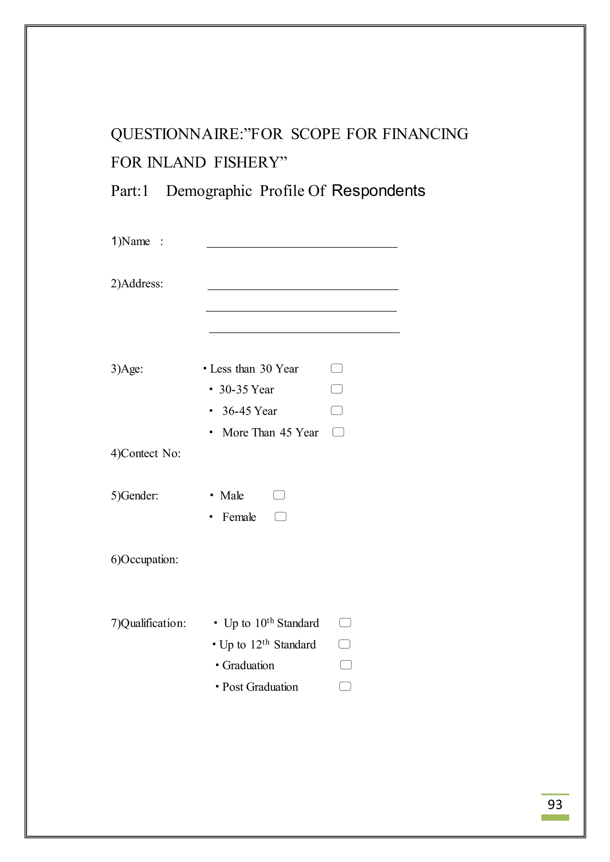 93 
QUESTIONNAIRE:”FOR SCOPE FOR FINANCING 
FOR INLAND FISHERY” 
Part:1 Demographic Profile Of Respondents 
1)Name : _______________________________ 
2)Address: _______________________________ 
_______________________________ 
_______________________________ 
3)Age:  Less than 30 Year  
 30-35 Year  
 36-45 Year  
 More Than 45 Year  
4)Contect No: 
5)Gender:  Male  
 Female  
6)Occupation: 
7)Qualification:  Up to 10th Standard  
 Up to 12th Standard  
 Graduation  
 Post Graduation  
 