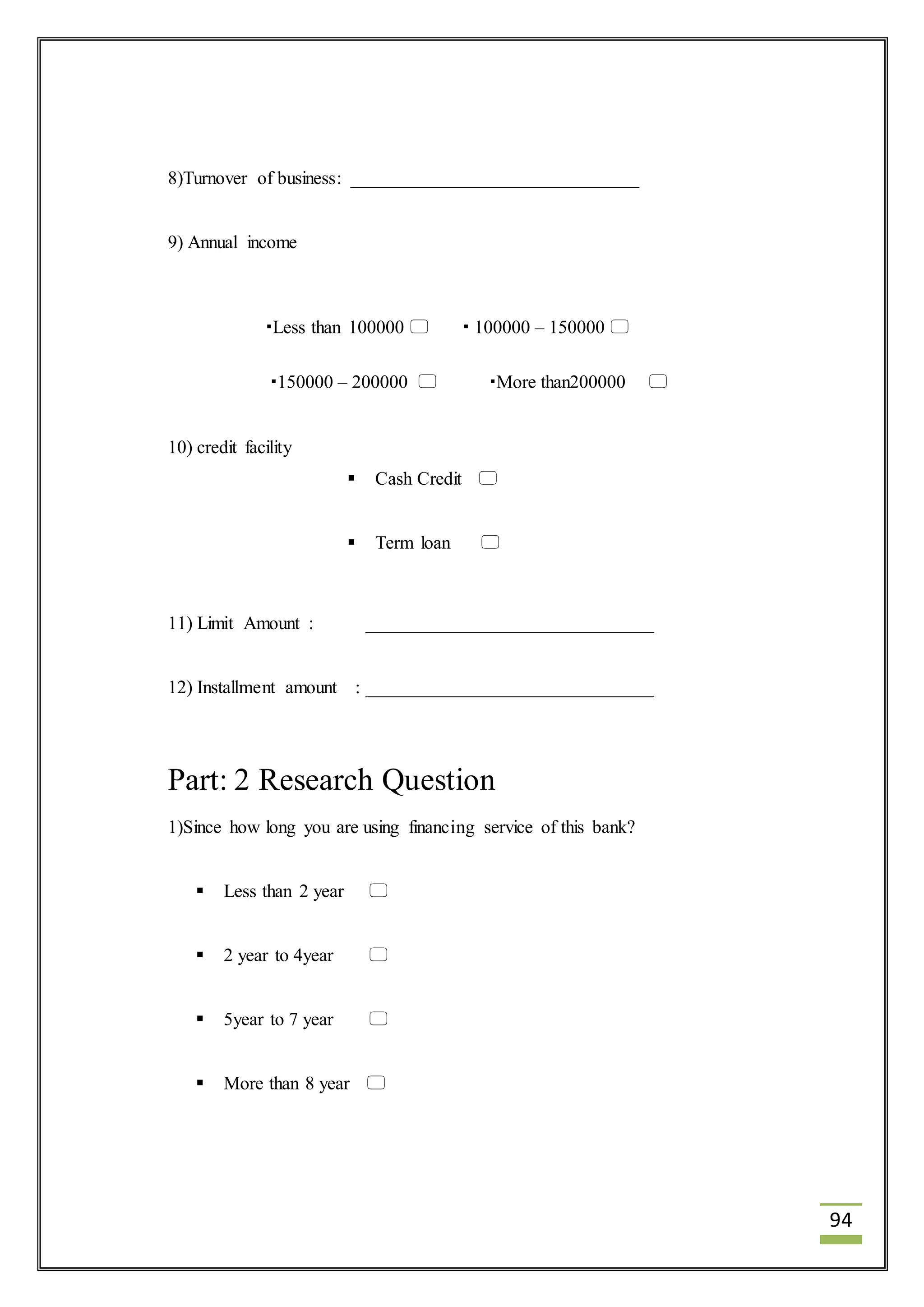 94 
8)Turnover of business: _______________________________ 
9) Annual income 
Less than 100000   100000 – 150000  
150000 – 200000  More than200000  
10) credit facility 
 Cash Credit  
 Term loan  
11) Limit Amount : _______________________________ 
12) Installment amount : _______________________________ 
Part: 2 Research Question 
1)Since how long you are using financing service of this bank? 
 Less than 2 year  
 2 year to 4year  
 5year to 7 year  
 More than 8 year  
 