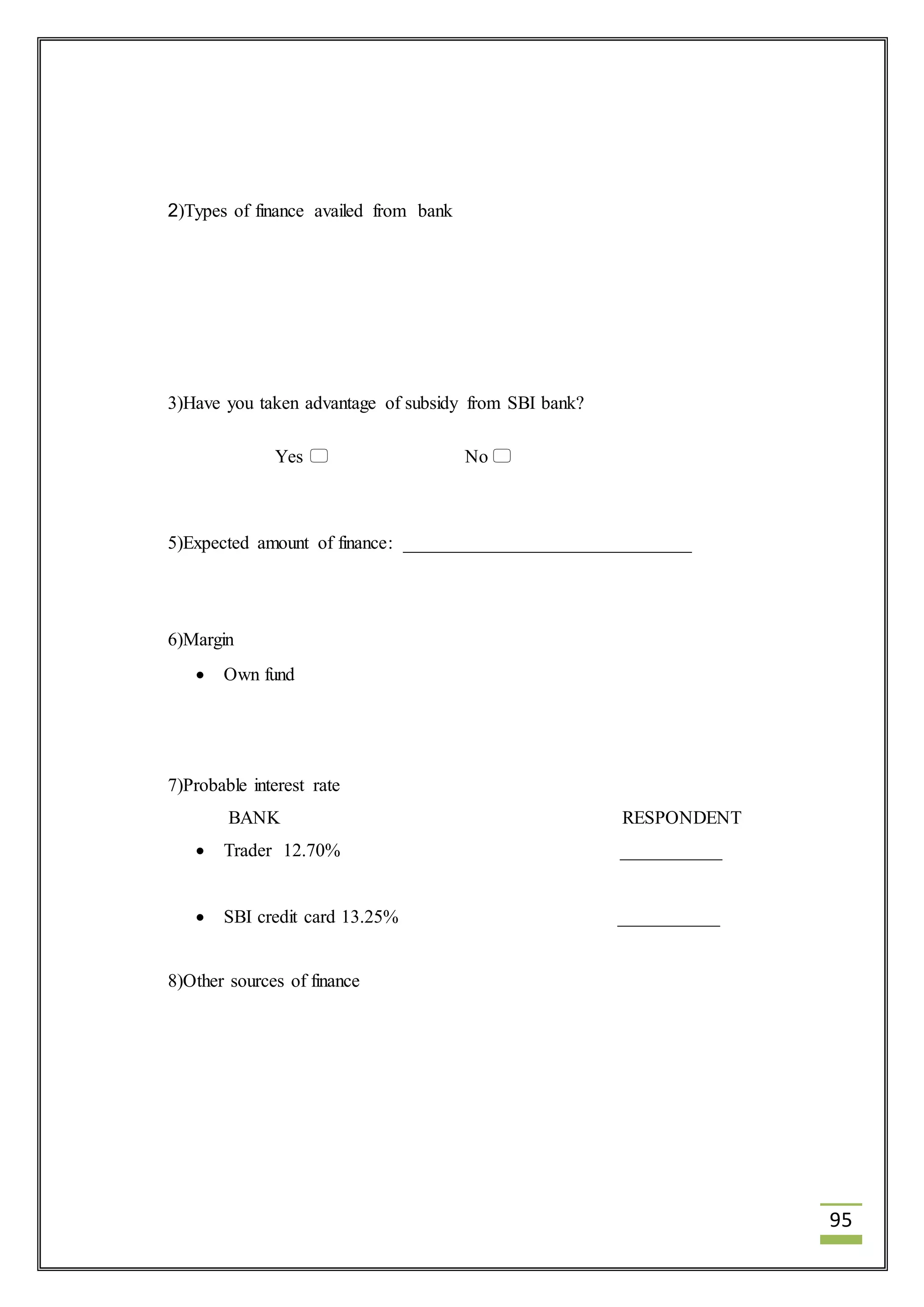95 
2)Types of finance availed from bank 
3)Have you taken advantage of subsidy from SBI bank? 
Yes  No  
5)Expected amount of finance: _______________________________ 
6)Margin 
 Own fund 
7)Probable interest rate 
BANK RESPONDENT 
 Trader 12.70% ___________ 
 SBI credit card 13.25% ___________ 
8)Other sources of finance 
 