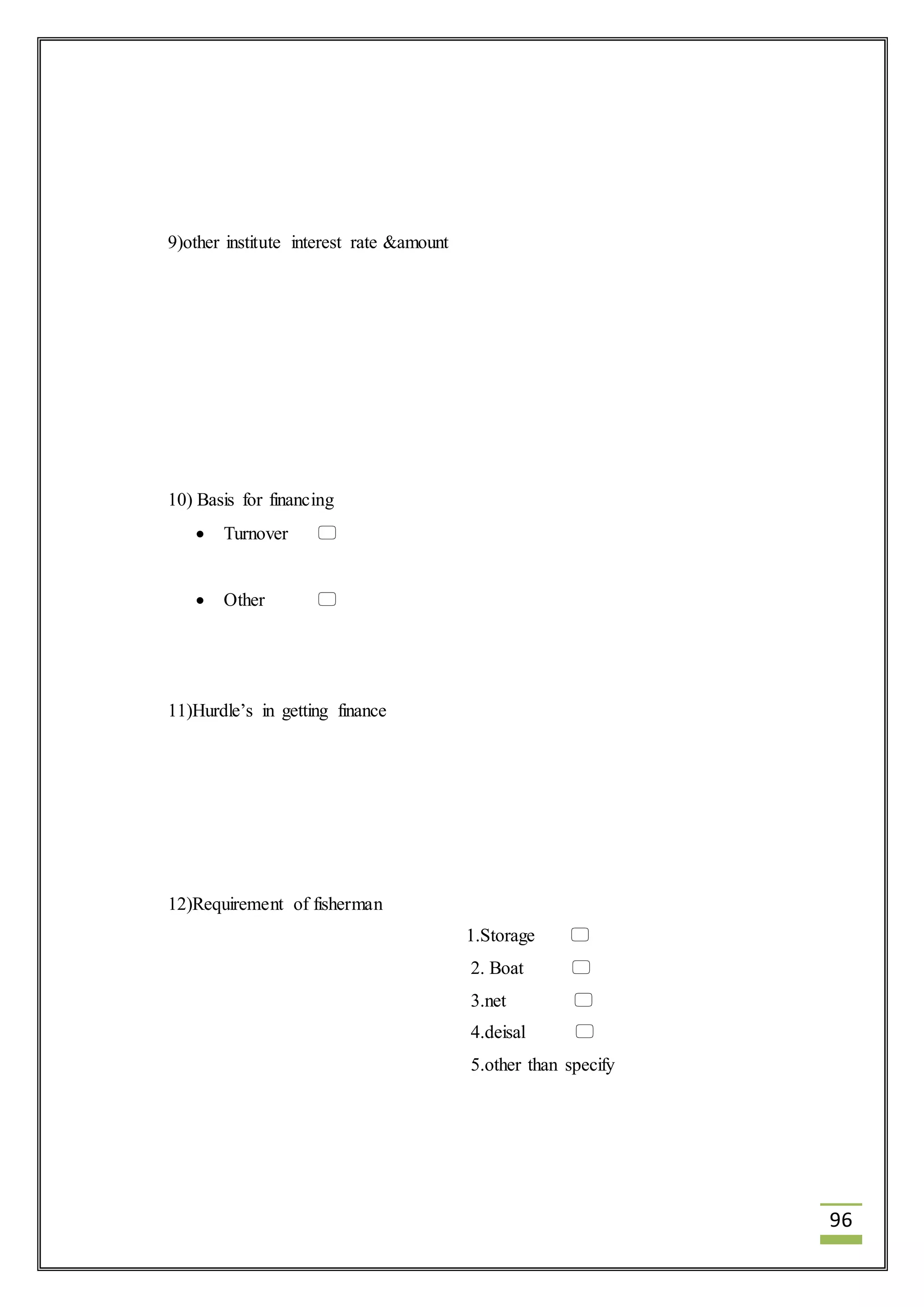 96 
9)other institute interest rate &amount 
10) Basis for financing 
 Turnover  
 Other  
11)Hurdle’s in getting finance 
12)Requirement of fisherman 
1.Storage  
2. Boat  
3.net  
4.deisal  
5.other than specify 
