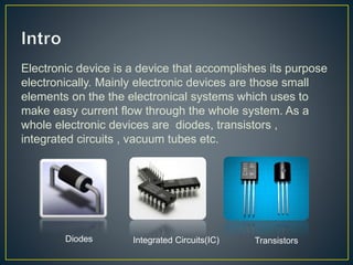 Electronic device is a device that accomplishes its purpose 
electronically. Mainly electronic devices are those small 
elements on the the electronical systems which uses to 
make easy current flow through the whole system. As a 
whole electronic devices are diodes, transistors , 
integrated circuits , vacuum tubes etc. 
Diodes Integrated Circuits(IC) Transistors 
 