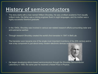 • The story starts with a man named William Shockley. He was a brilliant academic from equally 
brilliant roots. His father was a mining engineer fluent in eight languages, and his mother was a 
highly successful Stanford graduate. 
• In the 1940s, Shockley was involved in various war-related research efforts surrounding radar and 
anti-submarine warfare 
• Through research Shockley created the world's first transistor in 1947 in Bell Lab. 
• The transistor soon became one of the single most important inventions of the 20th century and is 
now a key component in just about every modern electronic devices on the market. 
• He began developing silicon-based semiconductors through the Shockley Semiconductor 
Laboratory in 1956, the same year he received a Nobel Prize in Physics. 
 