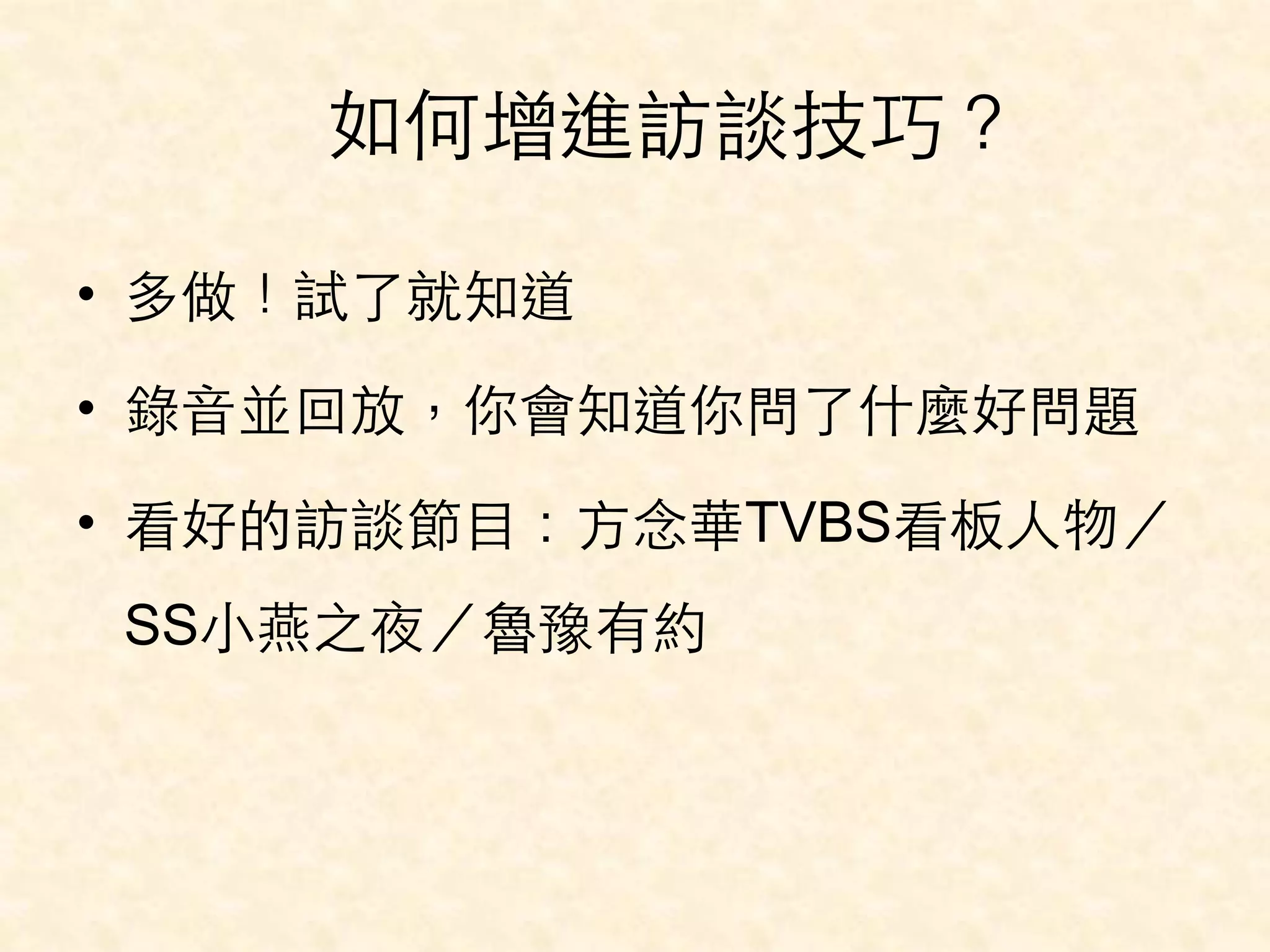 如何增進訪談技巧？ 
• 多做！試了就知道 
• 錄⾳音並回放，你會知道你問了什麼好問題 
• 看好的訪談節⺫⽬目：⽅方念華TVBS看板⼈人物／ 
SS⼩小燕之夜／魯豫有約 
