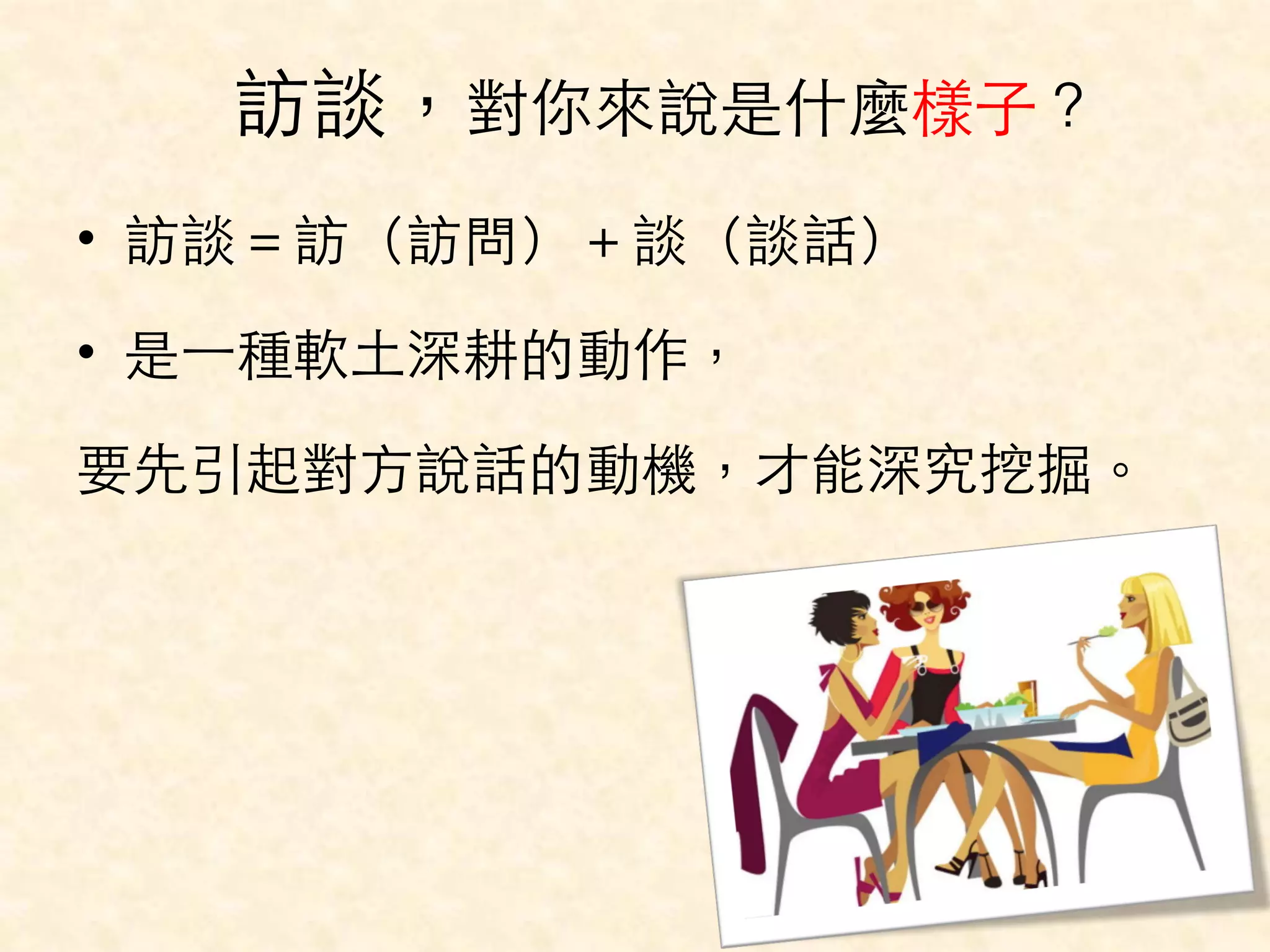 訪談，對你來說是什麼樣⼦子？ 
• 訪談＝訪（訪問）＋談（談話） 
• 是⼀一種軟⼟土深耕的動作， 
要先引起對⽅方說話的動機，才能深究挖掘。 
 