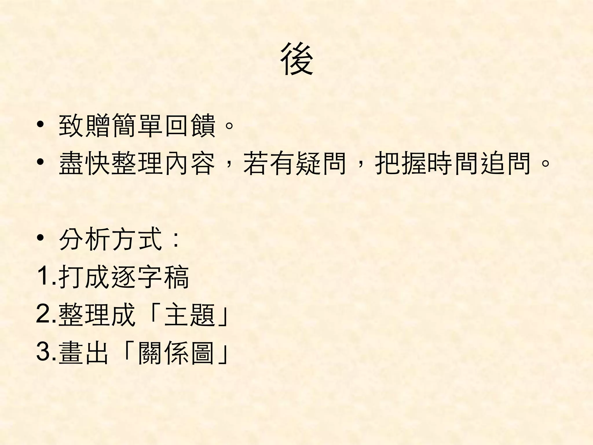 後 
• 致贈簡單回饋。 
• 盡快整理內容，若有疑問，把握時間追問。 
• 分析⽅方式： 
1.打成逐字稿 
2.整理成「主題」 
3.畫出「關係圖」 
 