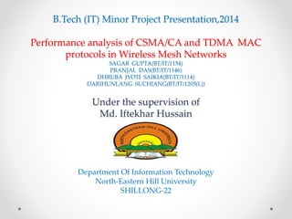 B.Tech (IT) Minor Project Presentation,2014 
Performance analysis of CSMA/CA and TDMA MAC 
protocols in Wireless Mesh Networks 
SAGAR GUPTA(BT/IT/1154) 
PRANJAL DAS(BT/IT/1146) 
DHRUBA JYOTI SAIKIA(BT/IT/1114) 
DARIHUNLANG SUCHIANG(BT/IT/1205(L)) 
Under the supervision of 
Md. Iftekhar Hussain 
Department Of Information Technology 
North-Eastern Hill University 
SHILLONG-22 
 
