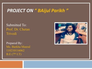 PROJECT ON “ BAijul Parikh ” 
Submitted To: 
Prof. Dr. Chetan 
Trivedi 
Prepared By: 
Ms. Barkha Manral 
110210116062 
B.E (7th I.T) 
 
