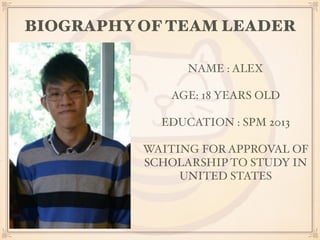 BIOGRAPHY OF TEAM LEADER 
NAME : ALEX 
AGE: 18 YEARS OLD 
EDUCATION : SPM 2013 
WAITING FOR APPROVAL OF 
SCHOLARSHIP TO STUDY IN 
UNITED STATES 
 
