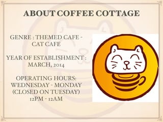 ABOUT COFFEE COTTAGE 
GENRE : THEMED CAFE - 
CAT CAFE 
YEAR OF ESTABLISHMENT : 
MARCH, 2014 
OPERATING HOURS: 
WEDNESDAY - MONDAY 
(CLOSED ON TUESDAY) 
12PM - 12AM 
 