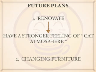 FUTURE PLANS 
1. RENOVATE 
HAVE A STRONGER FEELING OF “ CAT 
ATMOSPHERE ” 
2. CHANGING FURNITURE 
 