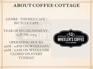 ABOUT COFFEE COTTAGE 
GENRE : THEMED CAFE - 
BICYCLE CAFE 
YEAR OF ESTABLISHMENT : 
12 JUNE, 2014 
OPERATING HOURS: 
9AM - 10PM ON WEEKDAYS 
9AM - 12AM ON WEEKENDS 
CLOSED ON EVERY 
TUESDAY 
 